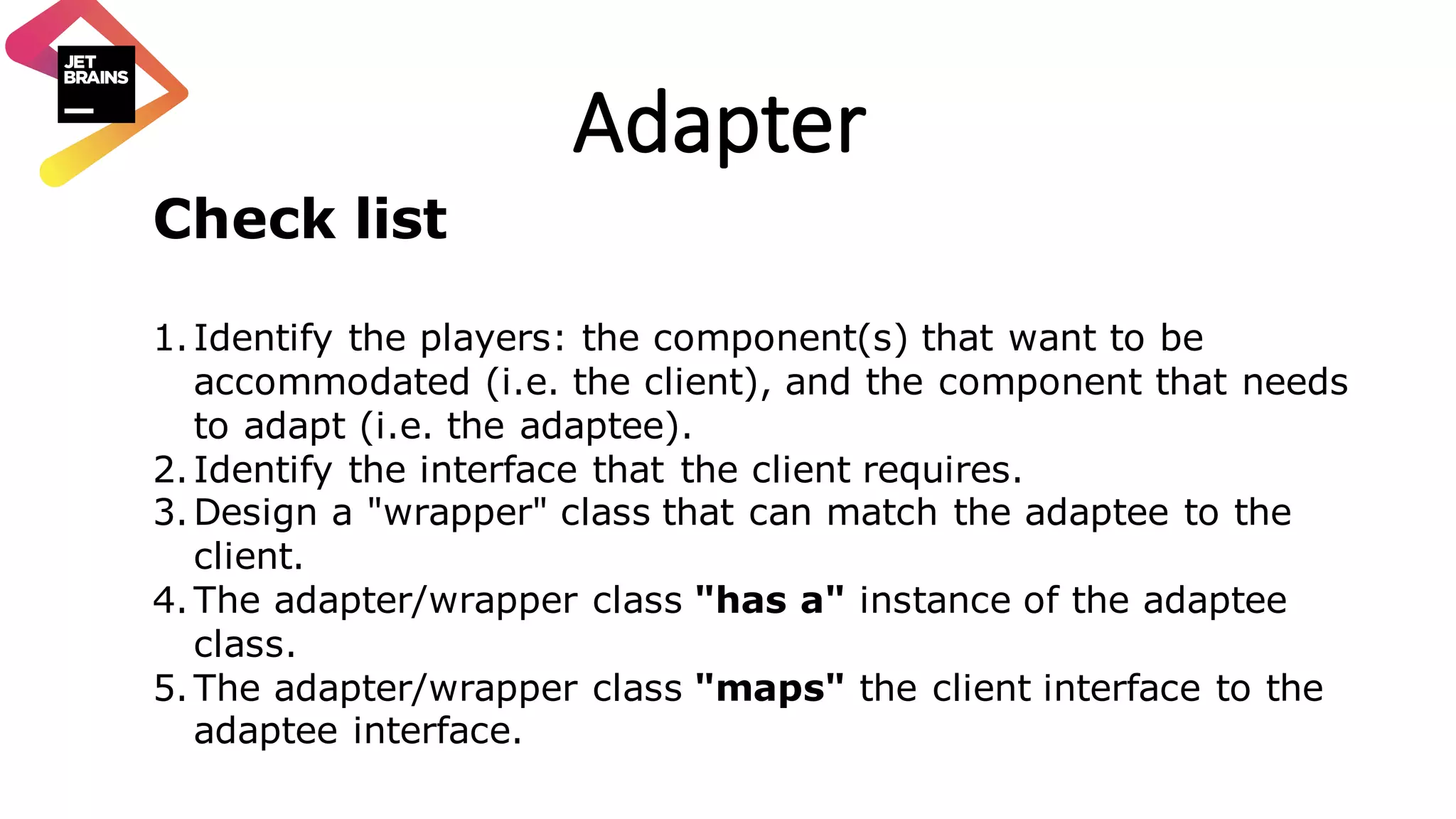 Adapter Check list 1.Identify the players: the component(s) that want to be accommodated (i.e. the client), and the component that needs to adapt (i.e. the adaptee). 2.Identify the interface that the client requires. 3.Design a "wrapper" class that can match the adaptee to the client. 4.The adapter/wrapper class "has a" instance of the adaptee class. 5.The adapter/wrapper class "maps" the client interface to the adaptee interface. 