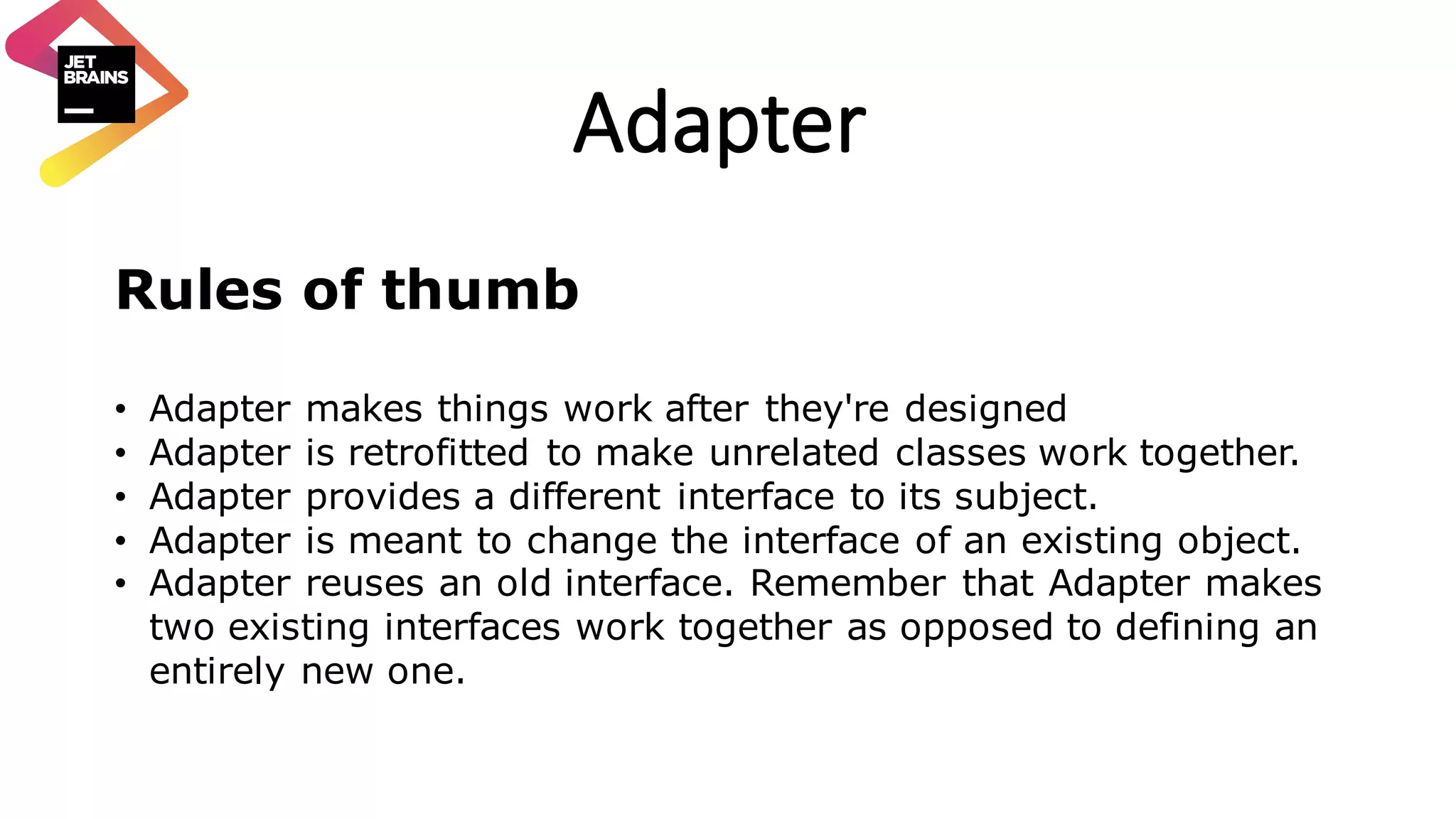 Adapter Rules of thumb • Adapter makes things work after they're designed • Adapter is retrofitted to make unrelated classes work together. • Adapter provides a different interface to its subject. • Adapter is meant to change the interface of an existing object. • Adapter reuses an old interface. Remember that Adapter makes two existing interfaces work together as opposed to defining an entirely new one. 