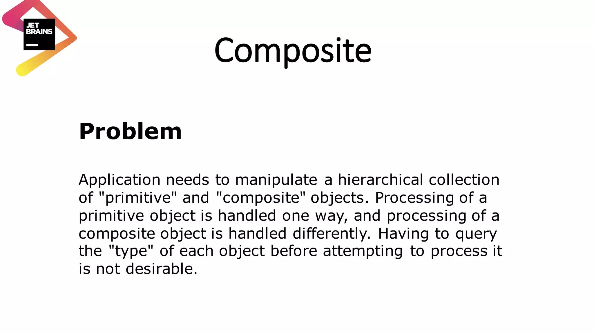 Composite Problem Application needs to manipulate a hierarchical collection of "primitive" and "composite" objects. Processing of a primitive object is handled one way, and processing of a composite object is handled differently. Having to query the "type" of each object before attempting to process it is not desirable. 