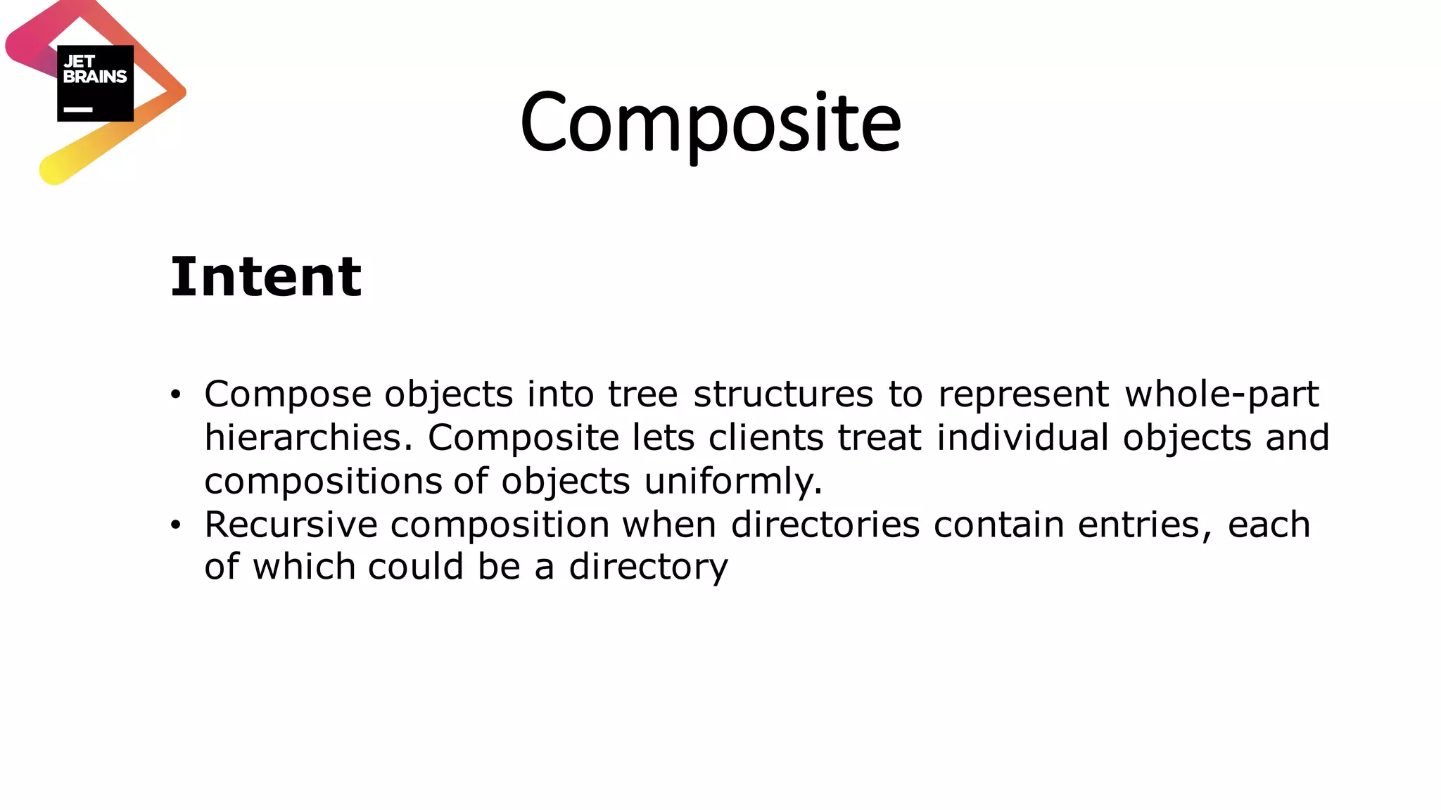 Composite Intent • Compose objects into tree structures to represent whole-part hierarchies. Composite lets clients treat individual objects and compositions of objects uniformly. • Recursive composition when directories contain entries, each of which could be a directory 