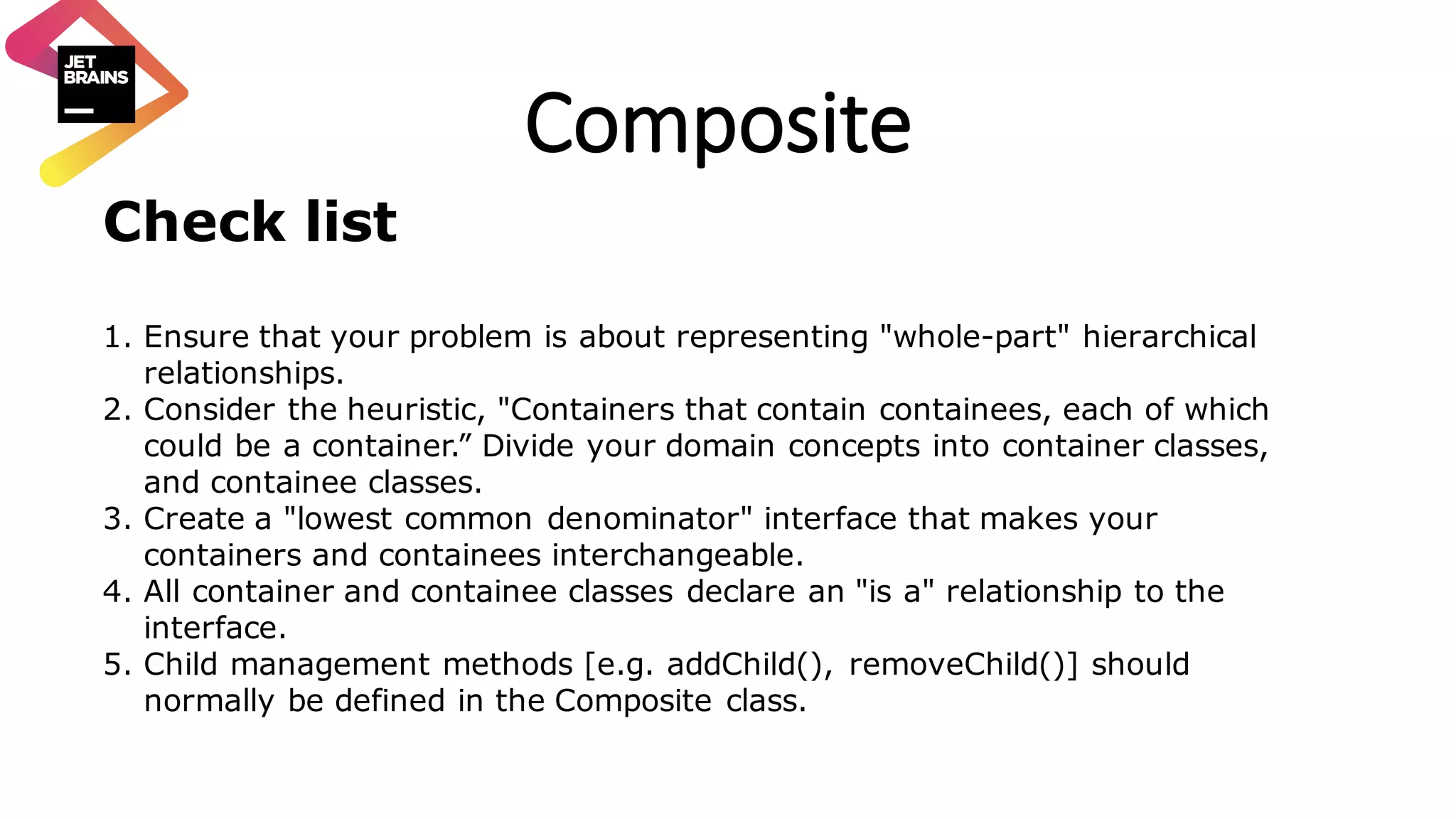 Composite Check list 1. Ensure that your problem is about representing "whole-part" hierarchical relationships. 2. Consider the heuristic, "Containers that contain containees, each of which could be a container.” Divide your domain concepts into container classes, and containee classes. 3. Create a "lowest common denominator" interface that makes your containers and containees interchangeable. 4. All container and containee classes declare an "is a" relationship to the interface. 5. Child management methods [e.g. addChild(), removeChild()] should normally be defined in the Composite class. 