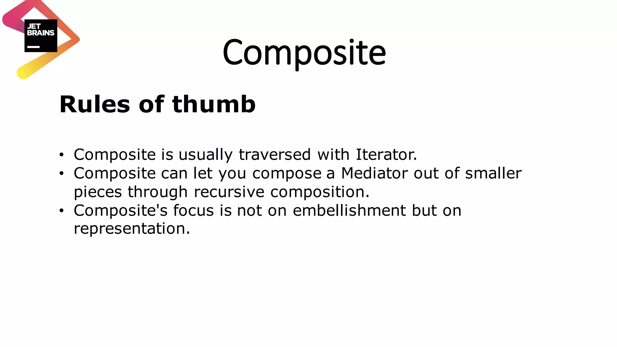 Composite Rules of thumb • Composite is usually traversed with Iterator. • Composite can let you compose a Mediator out of smaller pieces through recursive composition. • Composite's focus is not on embellishment but on representation. 
