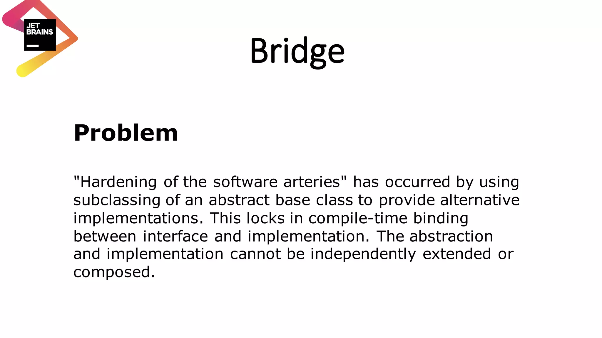 Bridge Problem "Hardening of the software arteries" has occurred by using subclassing of an abstract base class to provide alternative implementations. This locks in compile-time binding between interface and implementation. The abstraction and implementation cannot be independently extended or composed. 