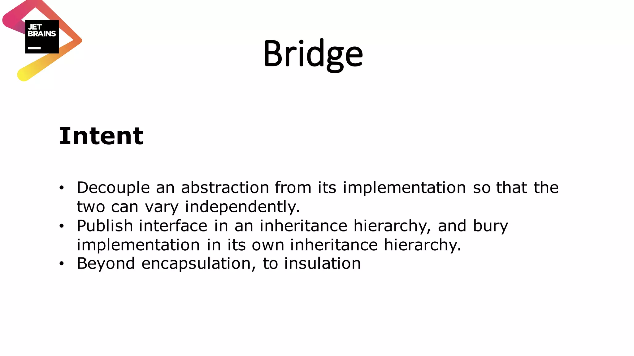 Bridge Intent • Decouple an abstraction from its implementation so that the two can vary independently. • Publish interface in an inheritance hierarchy, and bury implementation in its own inheritance hierarchy. • Beyond encapsulation, to insulation 