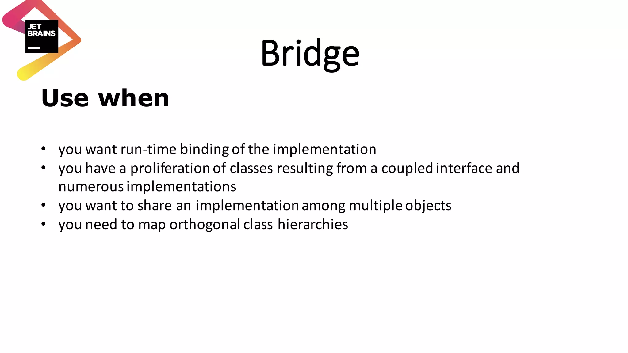 Bridge Use when • you	want	run-time	binding	of	the	implementation • you	have	a	proliferation	of	classes	resulting	from	a	coupled	interface	and numerous	implementations • you	want	to	share	an	implementation	among	multiple	objects • you	need	to	map	orthogonal	class	hierarchies 