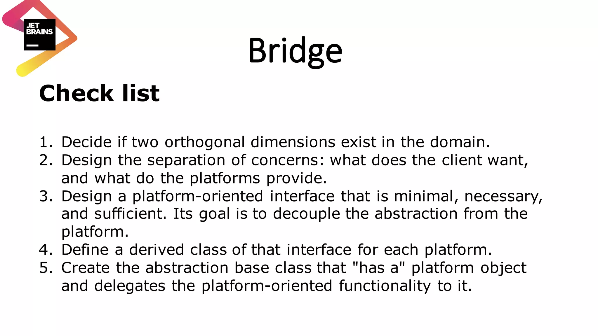 Bridge Check list 1. Decide if two orthogonal dimensions exist in the domain. 2. Design the separation of concerns: what does the client want, and what do the platforms provide. 3. Design a platform-oriented interface that is minimal, necessary, and sufficient. Its goal is to decouple the abstraction from the platform. 4. Define a derived class of that interface for each platform. 5. Create the abstraction base class that "has a" platform object and delegates the platform-oriented functionality to it. 