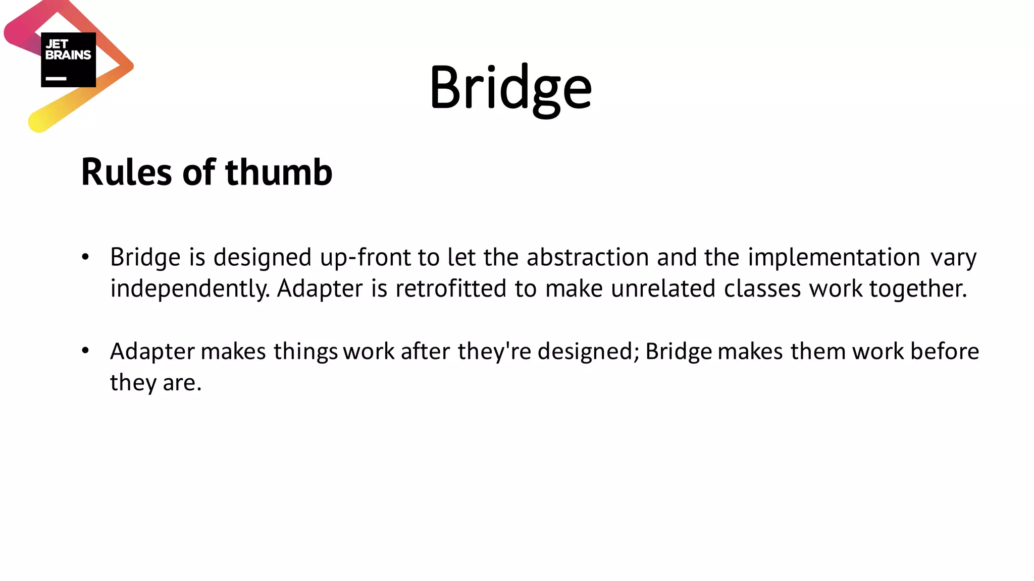 Bridge Rules of thumb • Bridge is designed up-front to let the abstraction and the implementation vary independently. Adapter is retrofitted to make unrelated classes work together. • Adapter	makes	things	work	after	they're	designed;	Bridge	makes	them	work	before they	are. 