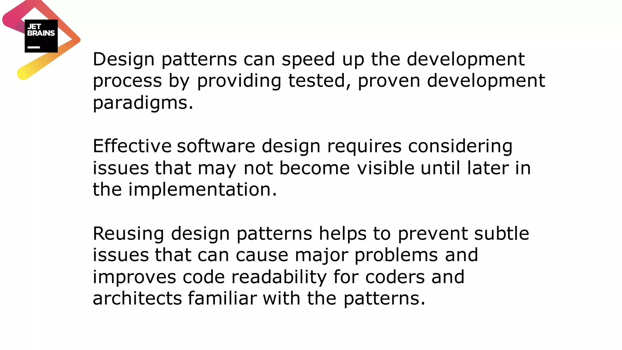 Design patterns can speed up the development process by providing tested, proven development paradigms. Effective software design requires considering issues that may not become visible until later in the implementation. Reusing design patterns helps to prevent subtle issues that can cause major problems and improves code readability for coders and architects familiar with the patterns. 