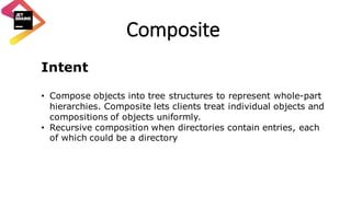 Composite
Intent
• Compose objects into tree structures to represent whole-part
hierarchies. Composite lets clients treat individual objects and
compositions of objects uniformly.
• Recursive composition when directories contain entries, each
of which could be a directory
 