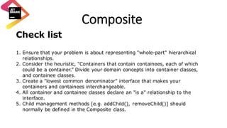 Composite
Check list
1. Ensure that your problem is about representing "whole-part" hierarchical
relationships.
2. Consider the heuristic, "Containers that contain containees, each of which
could be a container.” Divide your domain concepts into container classes,
and containee classes.
3. Create a "lowest common denominator" interface that makes your
containers and containees interchangeable.
4. All container and containee classes declare an "is a" relationship to the
interface.
5. Child management methods [e.g. addChild(), removeChild()] should
normally be defined in the Composite class.
 