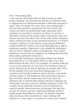 Part I. Overcoming Bias
I am a person who firmly believes that everyone is equal
despite anything. The fact that one may be of a different color
or religion does no affected me because I think that everyone is
equal. Also, for people who come from a poor background, I
feel like they should be considered to fit into society. My
culture can affect my professional work, especially when
working in an area that is sensitive to culture. It can have a
affirmative impact on the people I labor with because they will
learn to interact with others well. On the other hand, institutions
where cultural diversity is not considered necessary, it will have
a negative influence on me because expressing the difference
would be difficult. I believe that every individual has a right to
experience equality. Oppression is not suitable for individuals
who are from a different culture or background. Also, people
should not exercise bias in workplaces by making decisions that
affect others and benefit themselves.
To be friendly and interact with people without fear despite
their differences- an individual's behavior affects how they
think (Gibson & Barr, 2017). For example, if a student walks up
to me to ask a question, it is my role to be friendly to them to
ensure that they do not fear to approach me another time. Also,
for the students who come from poor backgrounds, it is
essential to be friendly to them to ensure that they concentrate
on their studies. It will help boost their performance because
they will know that the teacher does not worry about the
difference but in offering them quality education. Hanging out
with people who have a positive attitude compared to mine- for
example, being culturally insensitive can be eliminated by
sensitive people. Interacting more with people who take into
account all cultures can have significant influence on how I
handle people from different cultures. To identify situations
when the biases affect my behavior- when working with
children in a class setup, it is essential to assess every student
 