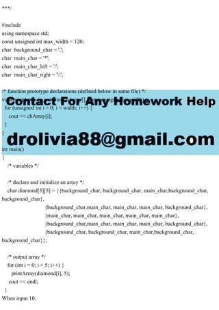 ***/
#include
using namespace std;
const unsigned int max_width = 120;
char background_char = '.';
char main_char = '*';
char main_char_left = '/';
char main_char_right = '';
/* function prototype declarations (defined below in same file) */
void printArray (const char chArray[], const unsigned int width) {
for (unsigned int i = 0; i < width; i++) {
cout << chArray[i];
}
}
int main()
{
/* variables */
/* declare and initialize an array */
char diamond[5][5] = {{background_char, background_char, main_char,background_char,
background_char},
{background_char,main_char, main_char, main_char, background_char},
{main_char, main_char, main_char, main_char, main_char},
{background_char,main_char, main_char, main_char, background_char},
{background_char, background_char, main_char,background_char,
background_char}};
/* output array */
for (int i = 0; i < 5; i++) {
printArray(diamond[i], 5);
cout << endl;
}
When input 10:
 