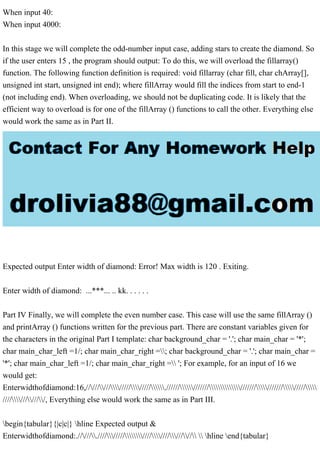 When input 40:
When input 4000:
In this stage we will complete the odd-number input case, adding stars to create the diamond. So
if the user enters 15 , the program should output: To do this, we will overload the fillarray()
function. The following function definition is required: void fillarray (char fill, char chArray[],
unsigned int start, unsigned int end); where fillArray would fill the indices from start to end-1
(not including end). When overloading, we should not be duplicating code. It is likely that the
efficient way to overload is for one of the fillArray () functions to call the other. Everything else
would work the same as in Part II.
Expected output Enter width of diamond: Error! Max width is 120 . Exiting.
Enter width of diamond: ...***... .. kk. . . . . .
Part IV Finally, we will complete the even number case. This case will use the same fillArray ()
and printArray () functions written for the previous part. There are constant variables given for
the characters in the original Part I template: char background_char = '.'; char main_char = '*';
char main_char_left =1/; char main_char_right =; char background_char = '.'; char main_char =
'*'; char main_char_left =1/; char main_char_right = '; For example, for an input of 16 we
would get:
Enterwidthofdiamond:16,//////////////////.////////////////////////////////
///////////, Everything else would work the same as in Part III.
begin{tabular}{|c|c|} hline Expected output &
Enterwidthofdiamond:./////.//////////////////////  hline end{tabular}
 