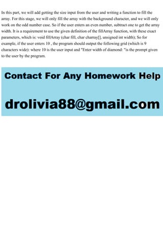 In this part, we will add getting the size input from the user and writing a function to fill the
array. For this stage, we will only fill the array with the background character, and we will only
work on the odd number case. So if the user enters an even number, subtract one to get the array
width. It is a requirement to use the given definition of the fillArray function, with these exact
parameters, which is: void fillArray (char fill, char charray[], unsigned int width); So for
example, if the user enters 10 , the program should output the following grid (which is 9
characters wide): where 10 is the user input and "Enter width of diamond: "is the prompt given
to the user by the program.
 