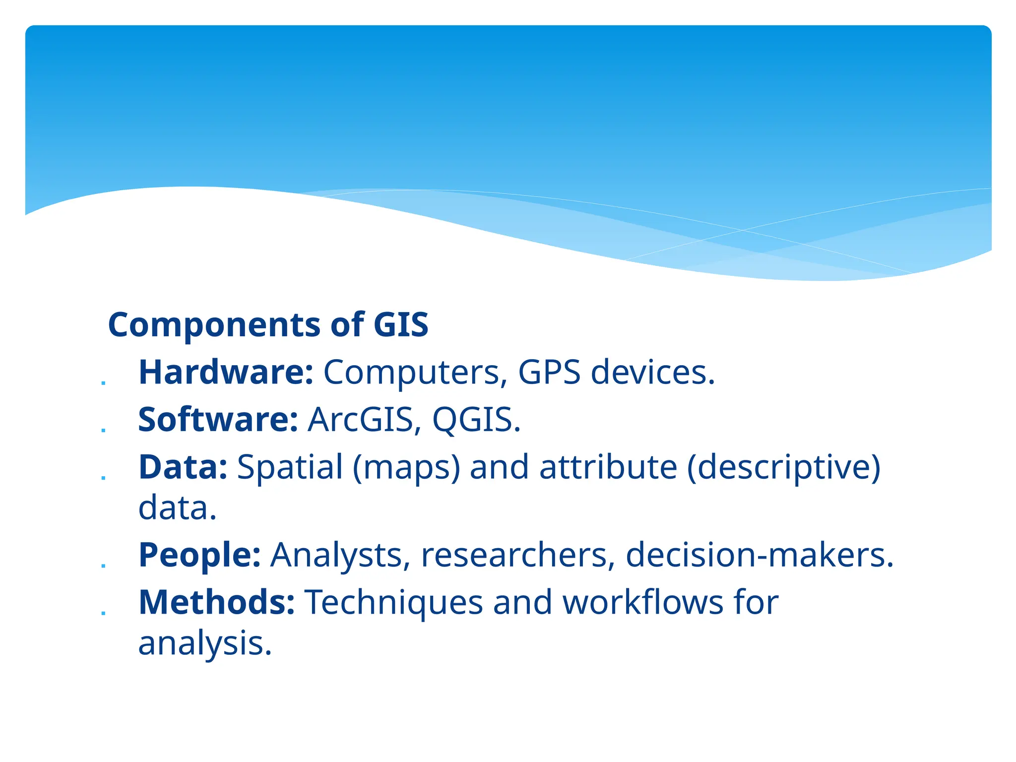 Components of GIS
 Hardware: Computers, GPS devices.
 Software: ArcGIS, QGIS.
 Data: Spatial (maps) and attribute (descriptive)
data.
 People: Analysts, researchers, decision-makers.
 Methods: Techniques and workflows for
analysis.
 