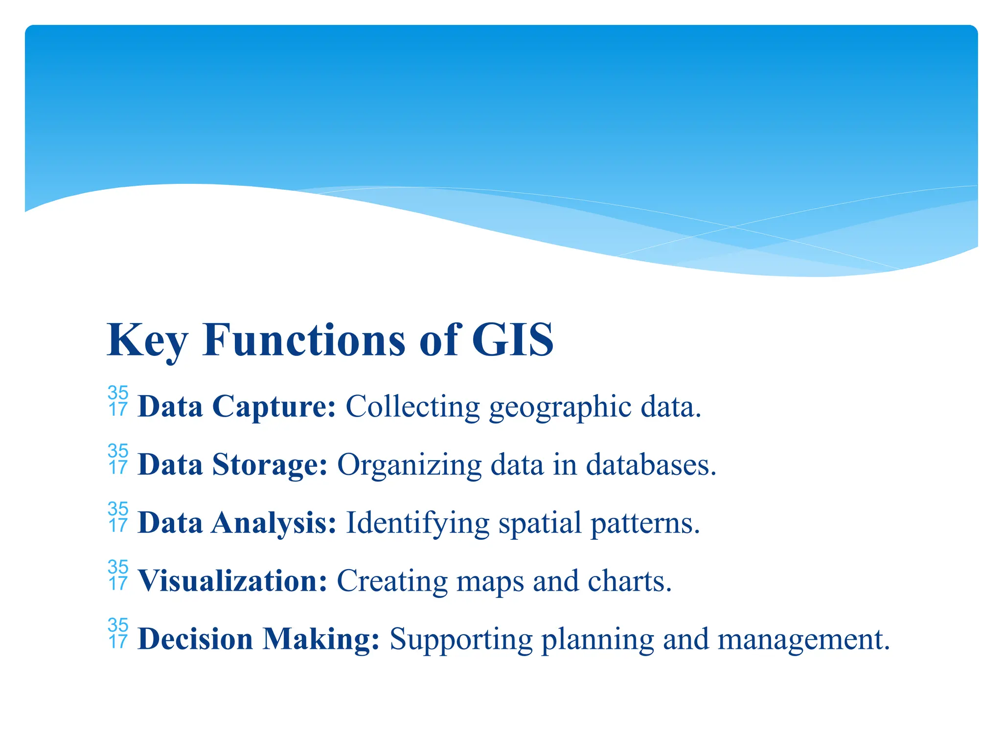 Key Functions of GIS
 Data Capture: Collecting geographic data.
 Data Storage: Organizing data in databases.
 Data Analysis: Identifying spatial patterns.
 Visualization: Creating maps and charts.
 Decision Making: Supporting planning and management.
 