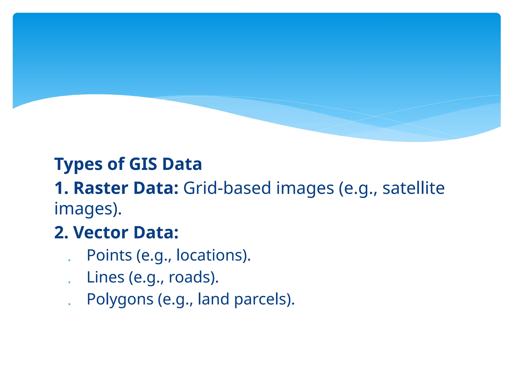 Types of GIS Data
1. Raster Data: Grid-based images (e.g., satellite
images).
2. Vector Data:
 Points (e.g., locations).
 Lines (e.g., roads).
 Polygons (e.g., land parcels).
 
