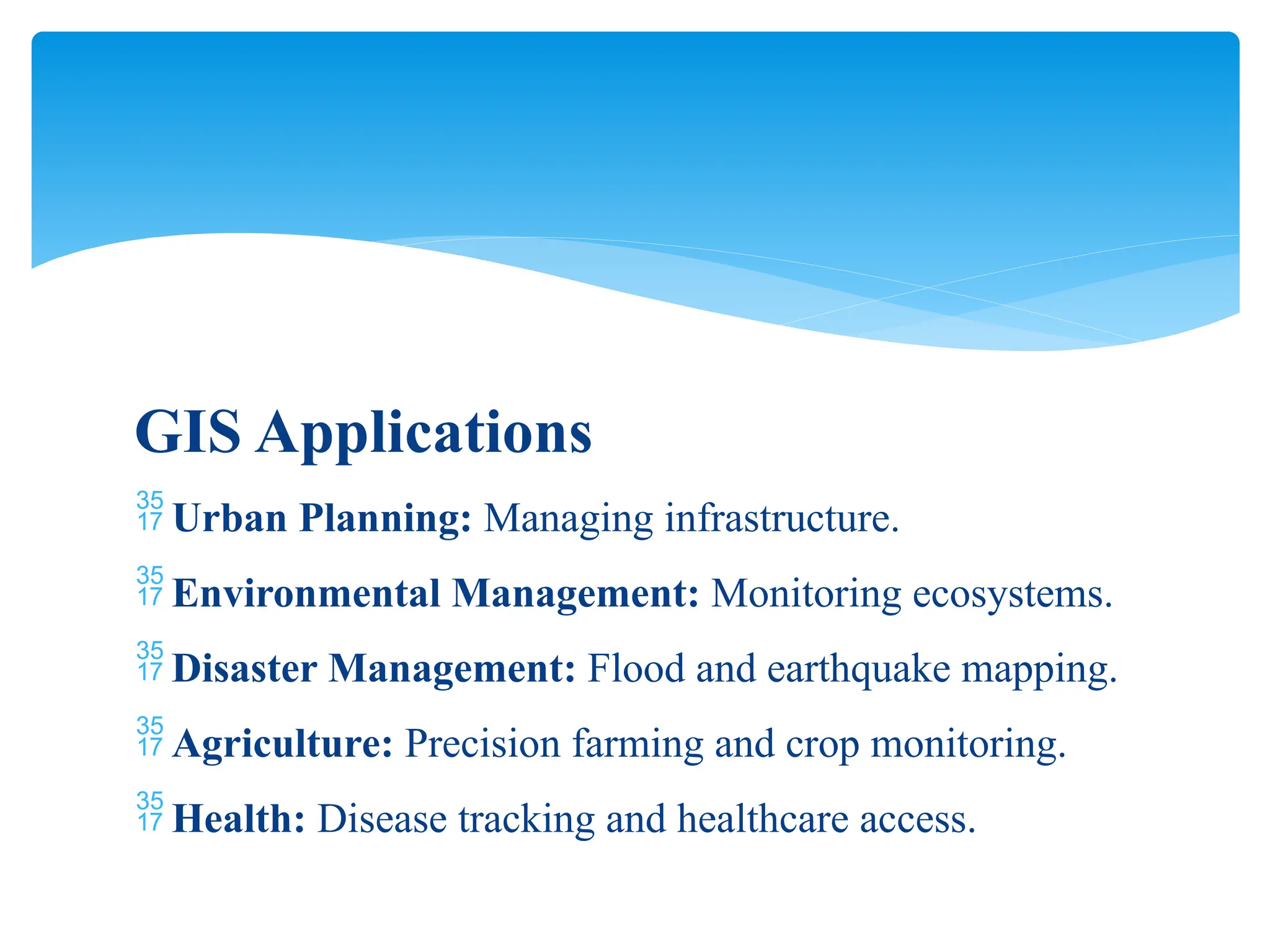GIS Applications
 Urban Planning: Managing infrastructure.
 Environmental Management: Monitoring ecosystems.
 Disaster Management: Flood and earthquake mapping.
 Agriculture: Precision farming and crop monitoring.
 Health: Disease tracking and healthcare access.
 