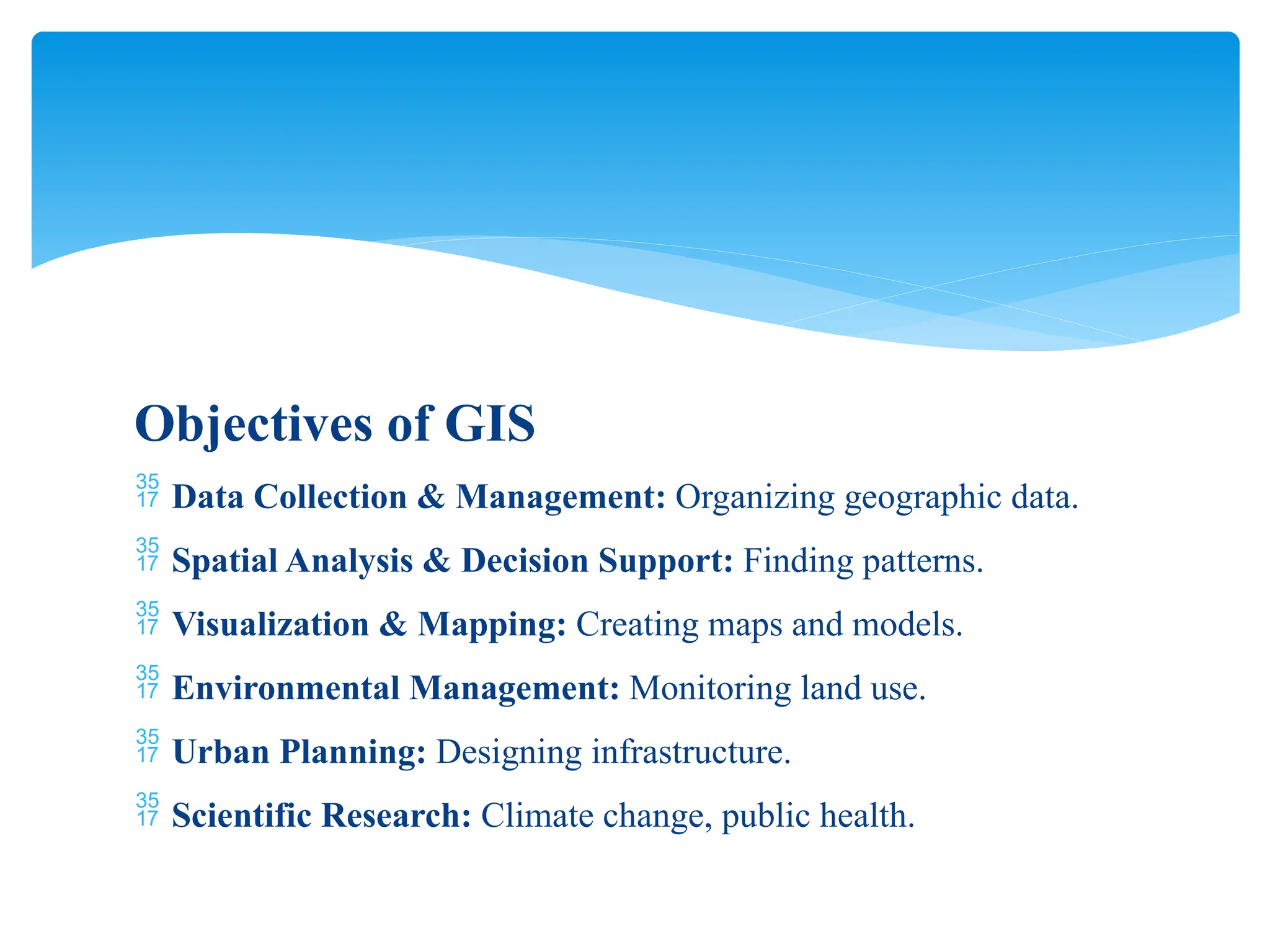 Objectives of GIS
 Data Collection & Management: Organizing geographic data.
 Spatial Analysis & Decision Support: Finding patterns.
 Visualization & Mapping: Creating maps and models.
 Environmental Management: Monitoring land use.
 Urban Planning: Designing infrastructure.
 Scientific Research: Climate change, public health.
 
