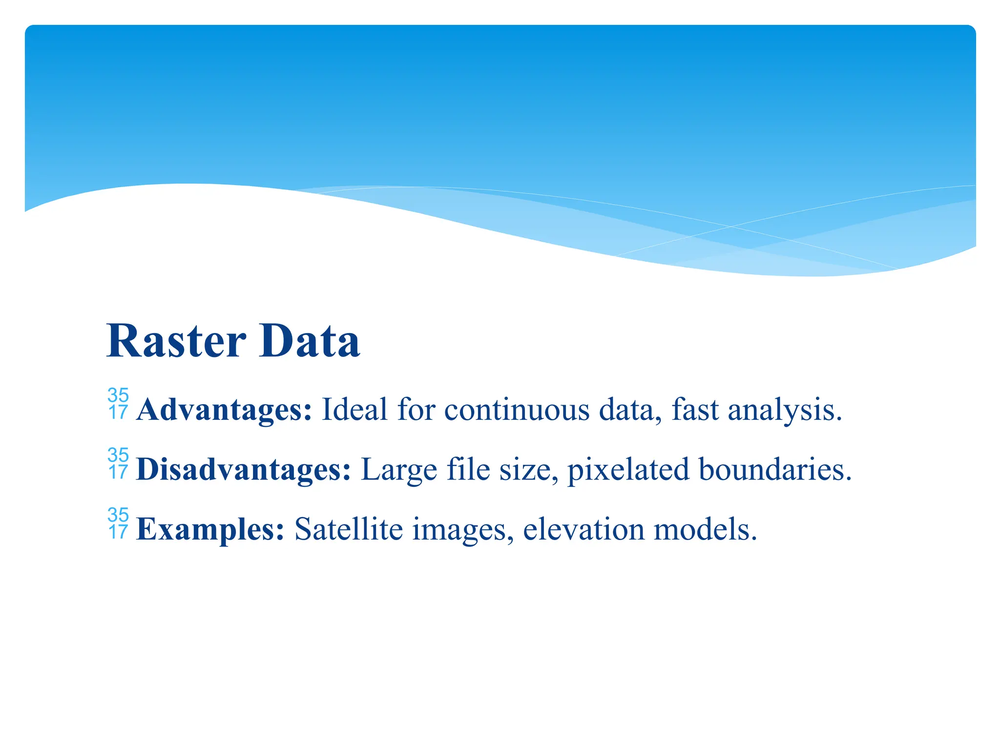 Raster Data
 Advantages: Ideal for continuous data, fast analysis.
 Disadvantages: Large file size, pixelated boundaries.
 Examples: Satellite images, elevation models.
 