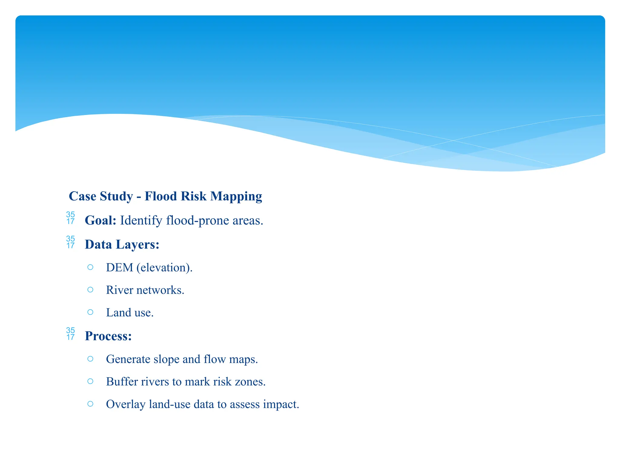 Case Study - Flood Risk Mapping
 Goal: Identify flood-prone areas.
 Data Layers:
o DEM (elevation).
o River networks.
o Land use.
 Process:
o Generate slope and flow maps.
o Buffer rivers to mark risk zones.
o Overlay land-use data to assess impact.
 