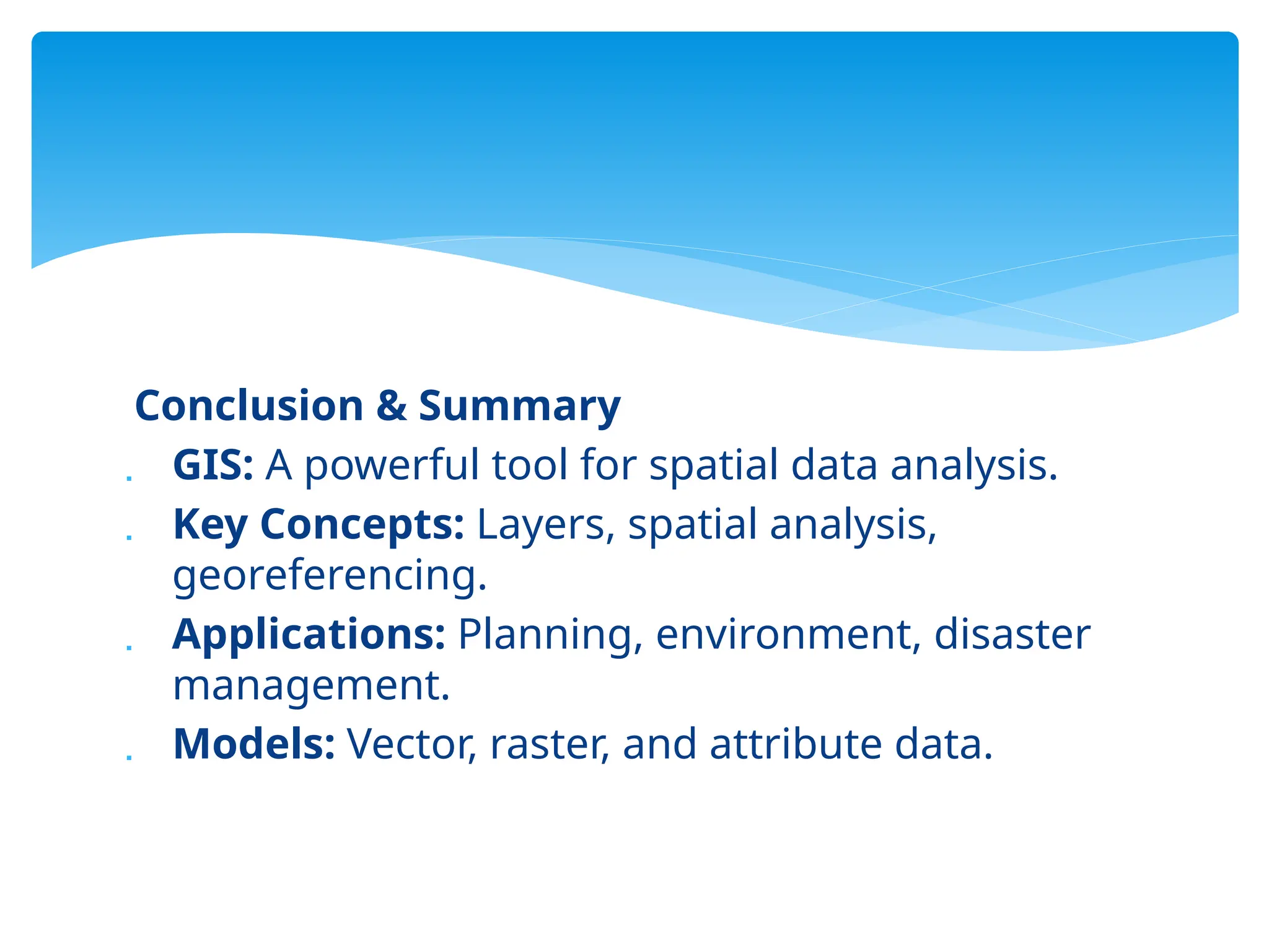 Conclusion & Summary
 GIS: A powerful tool for spatial data analysis.
 Key Concepts: Layers, spatial analysis,
georeferencing.
 Applications: Planning, environment, disaster
management.
 Models: Vector, raster, and attribute data.
 