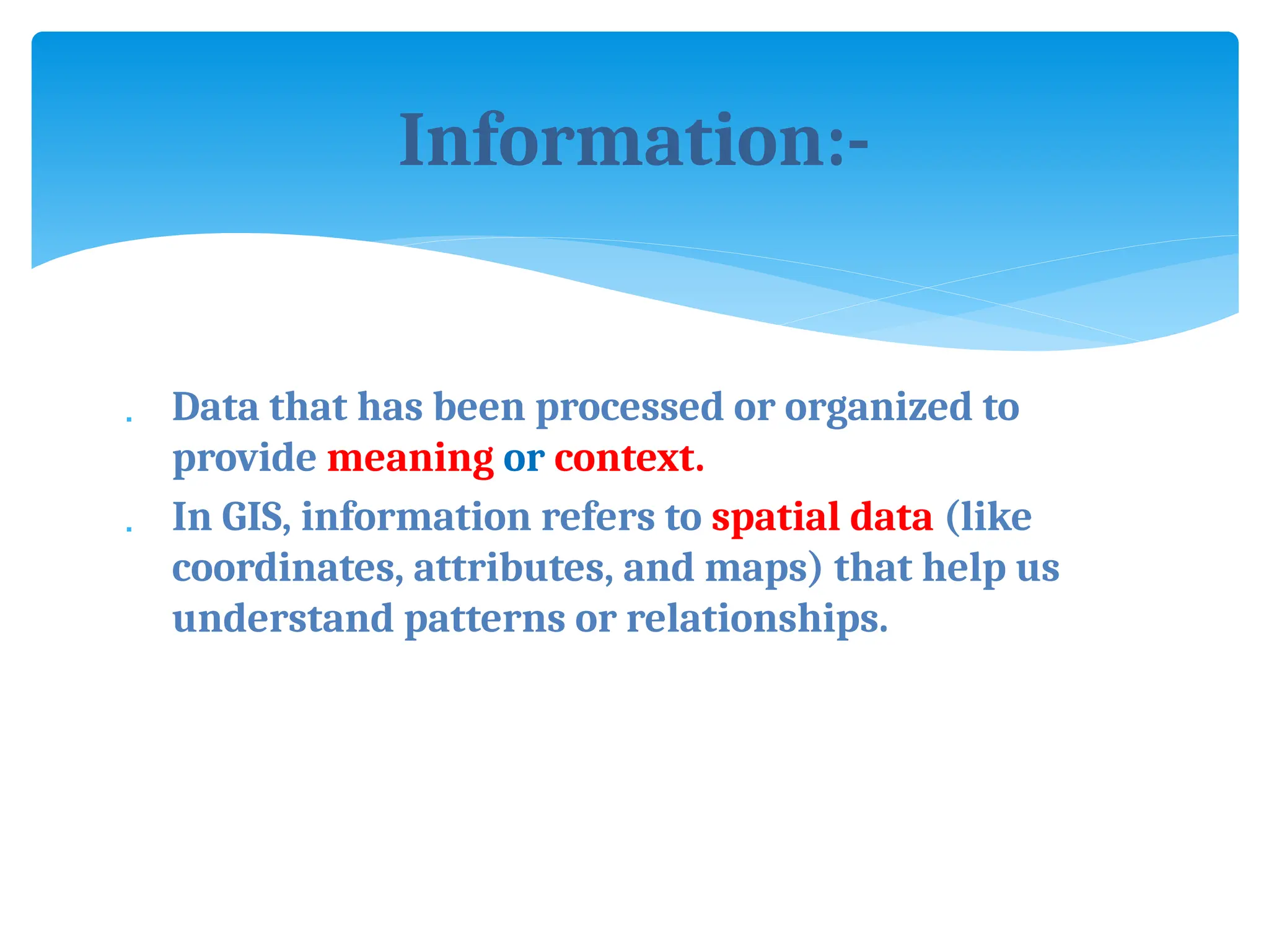 Information:-
 Data that has been processed or organized to
provide meaning or context.
 In GIS, information refers to spatial data (like
coordinates, attributes, and maps) that help us
understand patterns or relationships.
 