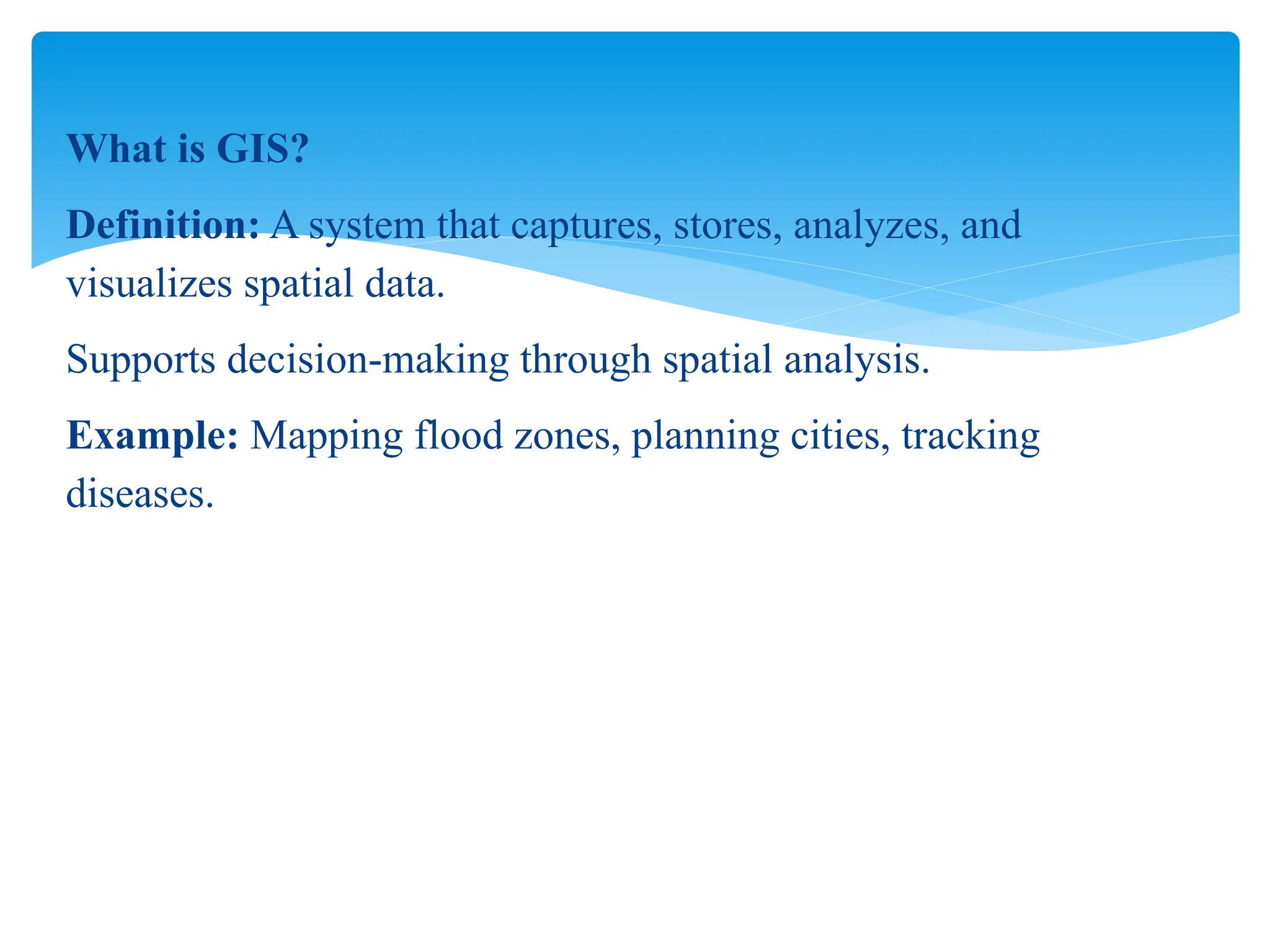 What is GIS?
Definition: A system that captures, stores, analyzes, and
visualizes spatial data.
Supports decision-making through spatial analysis.
Example: Mapping flood zones, planning cities, tracking
diseases.
 