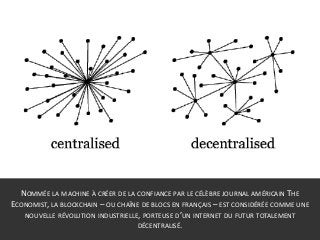 NOMMÉE LA MACHINE À CRÉER DE LA CONFIANCE PAR LE CÉLÈBRE JOURNAL AMÉRICAIN THE
ECONOMIST, LA BLOCKCHAIN – OU CHAÎNE DE BLOCS EN FRANÇAIS – EST CONSIDÉRÉE COMME UNE
NOUVELLE RÉVOLUTION INDUSTRIELLE, PORTEUSE D’UN INTERNET DU FUTUR TOTALEMENT
DÉCENTRALISÉ.
 