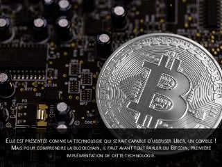 ELLE EST PRÉSENTÉE COMME LA TECHNOLOGIE QUI SERAIT CAPABLE D’UBERISER UBER, UN COMBLE !
MAIS POUR COMPRENDRE LA BLOCKCHAIN, IL FAUT AVANT TOUT PARLER DU BITCOIN, PREMIÈRE
IMPLÉMENTATION DE CETTE TECHNOLOGIE.
 