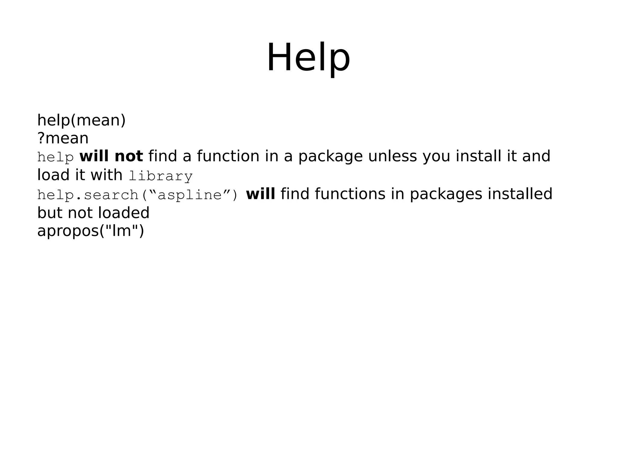 Help help(mean) ?mean help will not find a function in a package unless you install it and load it with library help.search(“aspline”) will find functions in packages installed but not loaded apropos("lm") 