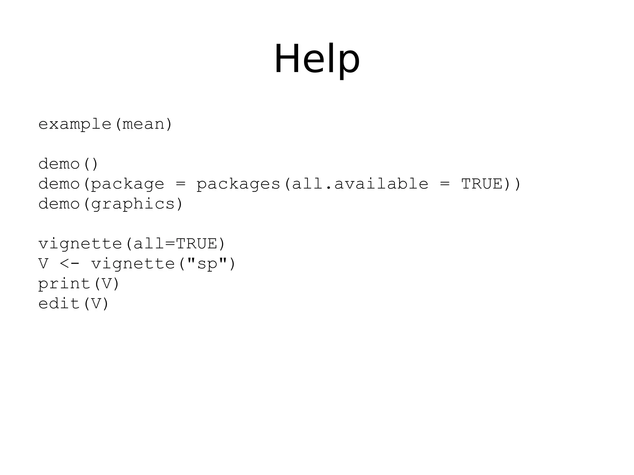 Help example(mean) demo() demo(package = packages(all.available = TRUE)) demo(graphics) vignette(all=TRUE) V <- vignette("sp") print(V) edit(V) 