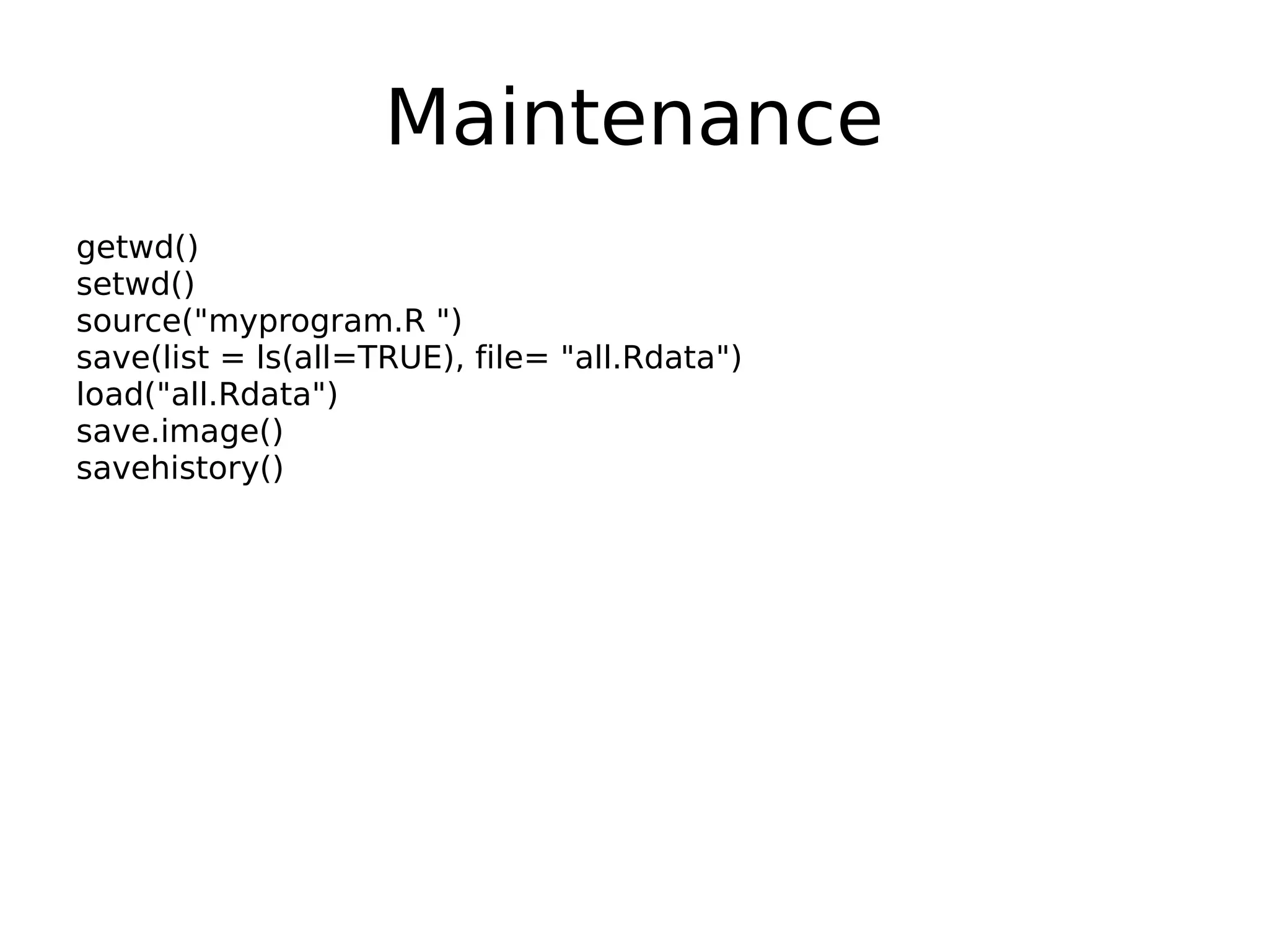 Maintenance getwd() setwd() source("myprogram.R ") save(list = ls(all=TRUE), file= "all.Rdata") load("all.Rdata") save.image() savehistory() 