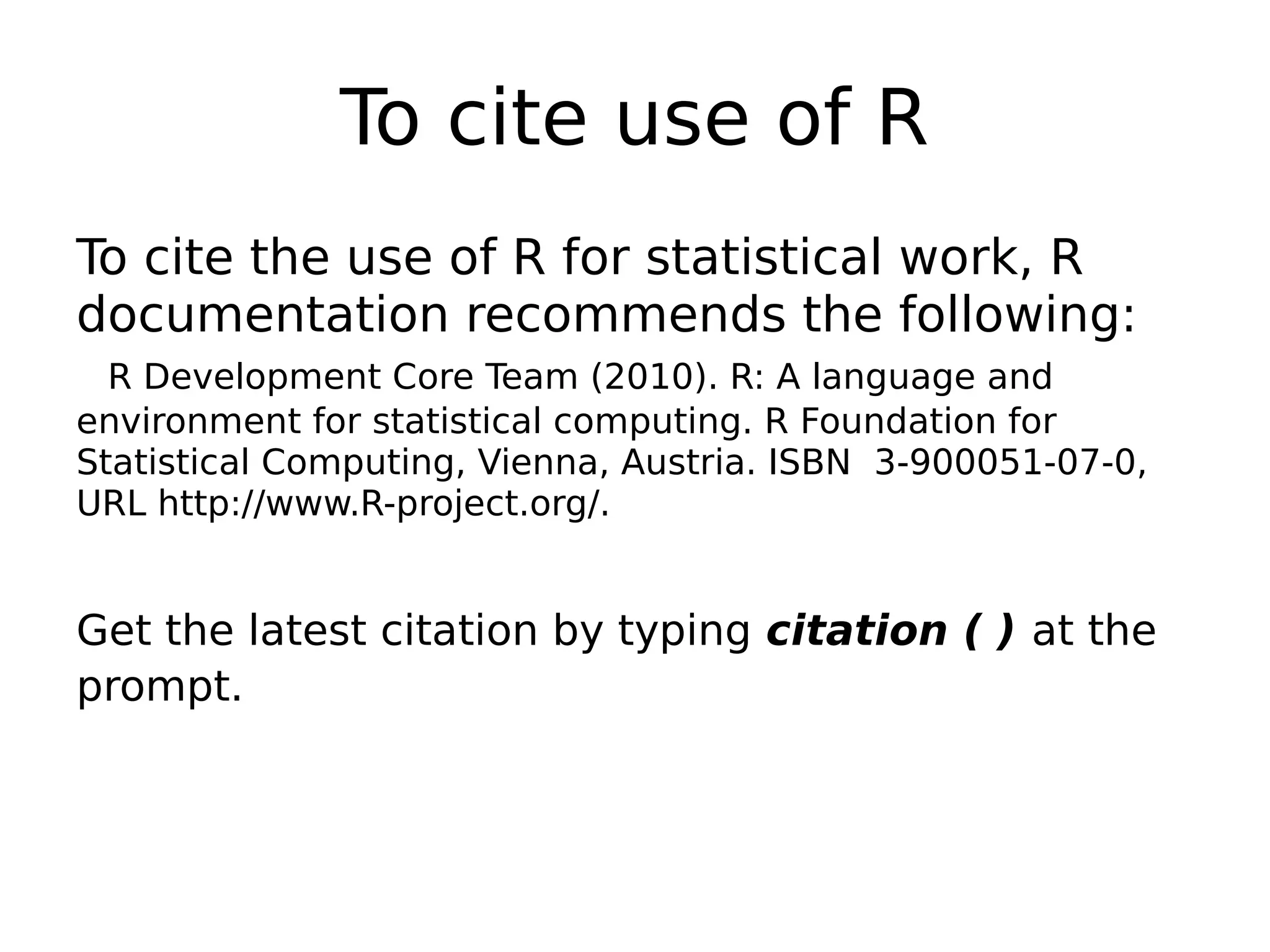 To cite use of R To cite the use of R for statistical work, R documentation recommends the following: R Development Core Team (2010). R: A language and environment for statistical computing. R Foundation for Statistical Computing, Vienna, Austria. ISBN 3-900051-07-0, URL http://www.R-project.org/. Get the latest citation by typing citation ( ) at the prompt. 