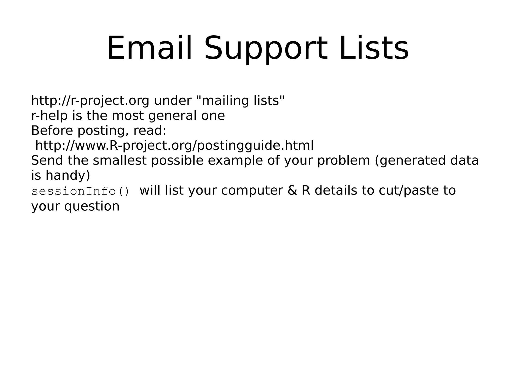 Email Support Lists http://r-project.org under "mailing lists" r-help is the most general one Before posting, read: http://www.R-project.org/postingguide.html Send the smallest possible example of your problem (generated data is handy) sessionInfo() will list your computer & R details to cut/paste to your question 