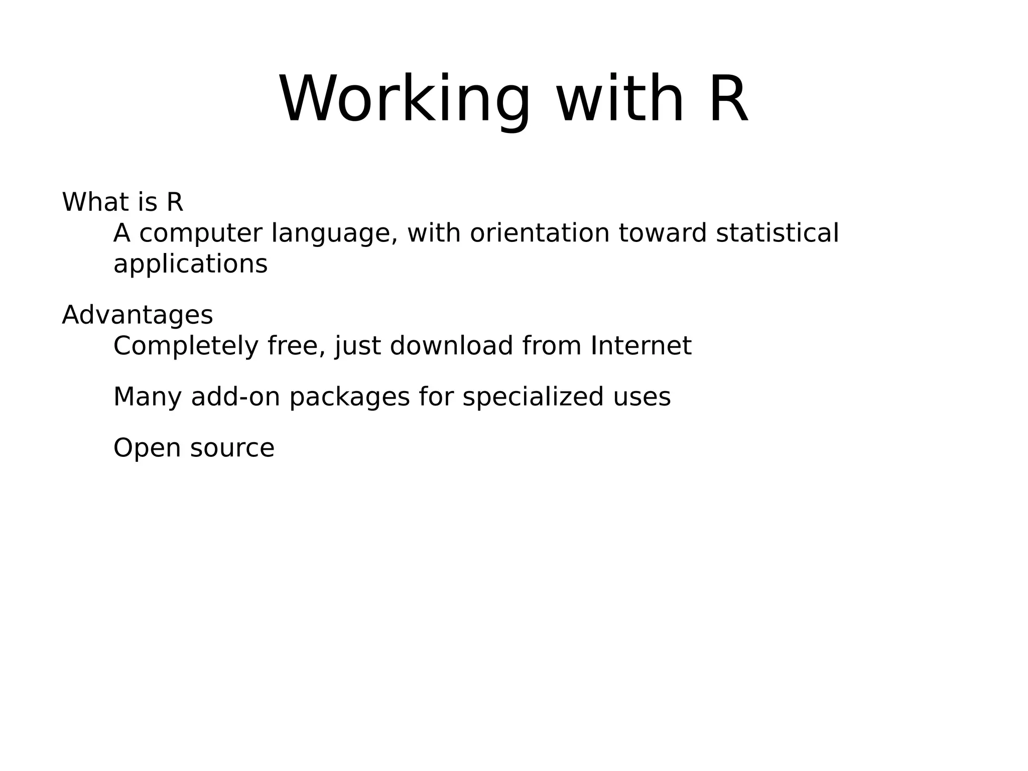 Working with R What is R A computer language, with orientation toward statistical applications Advantages Completely free, just download from Internet Many add-on packages for specialized uses Open source 