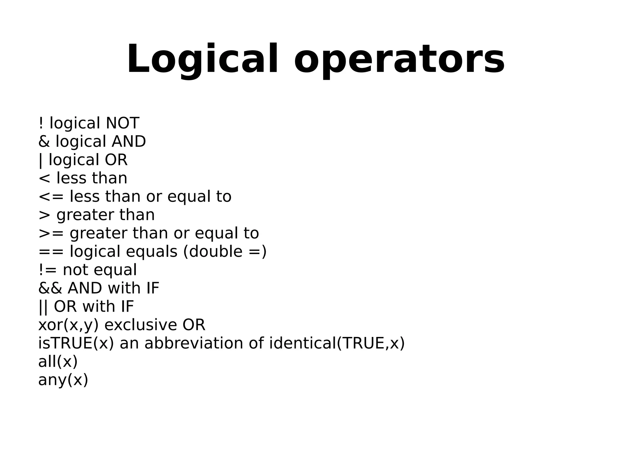 Logical operators ! logical NOT & logical AND | logical OR < less than <= less than or equal to > greater than >= greater than or equal to == logical equals (double =) != not equal && AND with IF || OR with IF xor(x,y) exclusive OR isTRUE(x) an abbreviation of identical(TRUE,x) all(x) any(x) 