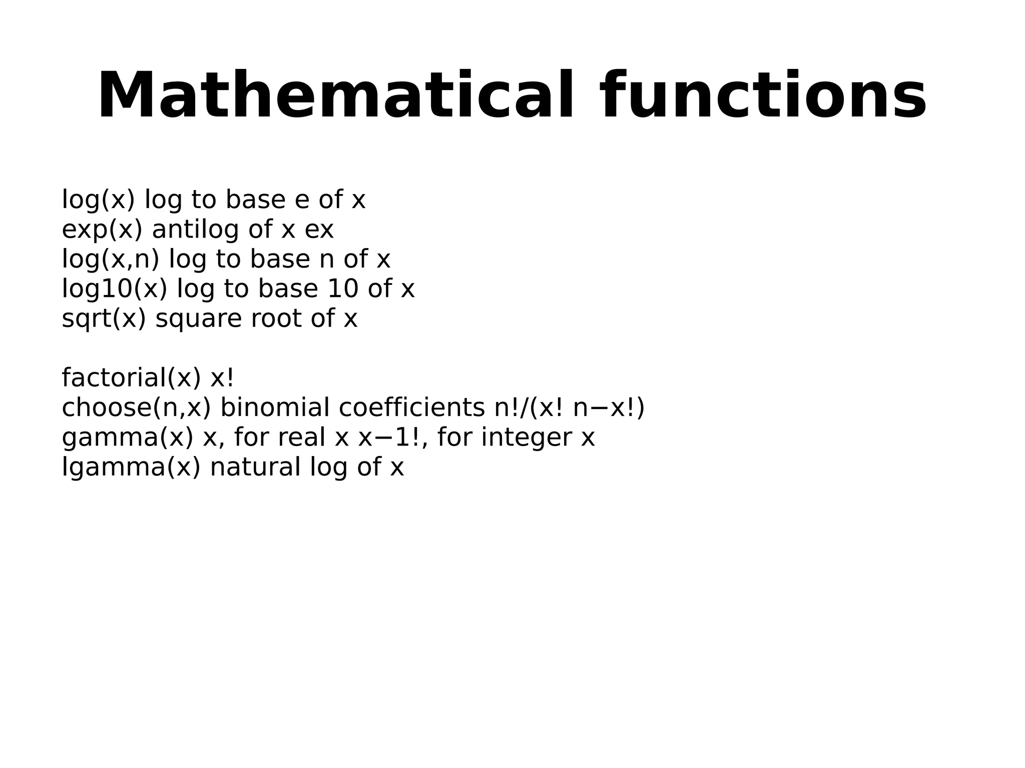Mathematical functions log(x) log to base e of x exp(x) antilog of x ex log(x,n) log to base n of x log10(x) log to base 10 of x sqrt(x) square root of x factorial(x) x! choose(n,x) binomial coefficients n!/(x! n−x!) gamma(x) x, for real x x−1!, for integer x lgamma(x) natural log of x 
