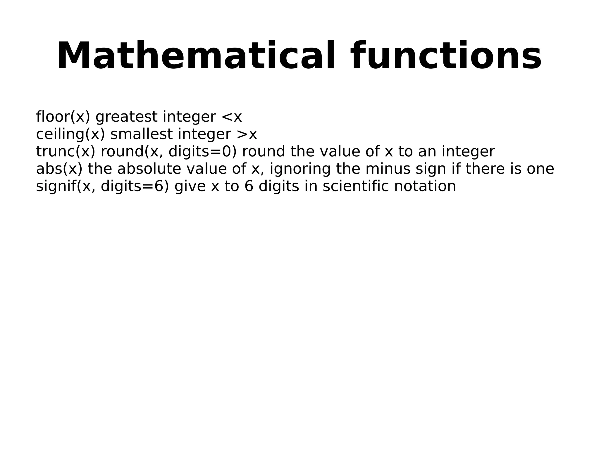 Mathematical functions floor(x) greatest integer <x ceiling(x) smallest integer >x trunc(x) round(x, digits=0) round the value of x to an integer abs(x) the absolute value of x, ignoring the minus sign if there is one signif(x, digits=6) give x to 6 digits in scientific notation 