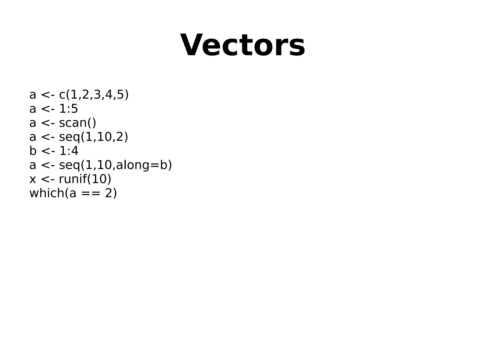 Vectors a <- c(1,2,3,4,5) a <- 1:5 a <- scan() a <- seq(1,10,2) b <- 1:4 a <- seq(1,10,along=b) x <- runif(10) which(a == 2) 