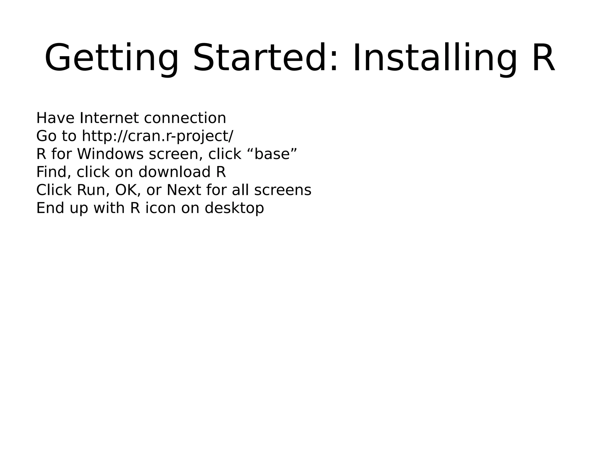 Getting Started: Installing R Have Internet connection Go to http://cran.r-project/ R for Windows screen, click “base” Find, click on download R Click Run, OK, or Next for all screens End up with R icon on desktop 