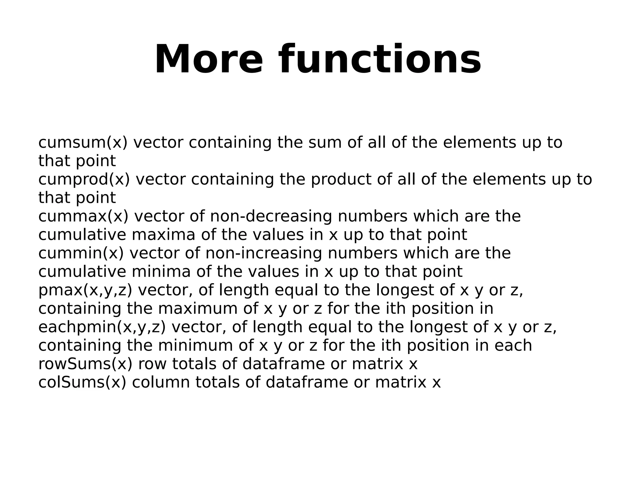 More functions cumsum(x) vector containing the sum of all of the elements up to that point cumprod(x) vector containing the product of all of the elements up to that point cummax(x) vector of non-decreasing numbers which are the cumulative maxima of the values in x up to that point cummin(x) vector of non-increasing numbers which are the cumulative minima of the values in x up to that point pmax(x,y,z) vector, of length equal to the longest of x y or z, containing the maximum of x y or z for the ith position in eachpmin(x,y,z) vector, of length equal to the longest of x y or z, containing the minimum of x y or z for the ith position in each rowSums(x) row totals of dataframe or matrix x colSums(x) column totals of dataframe or matrix x 