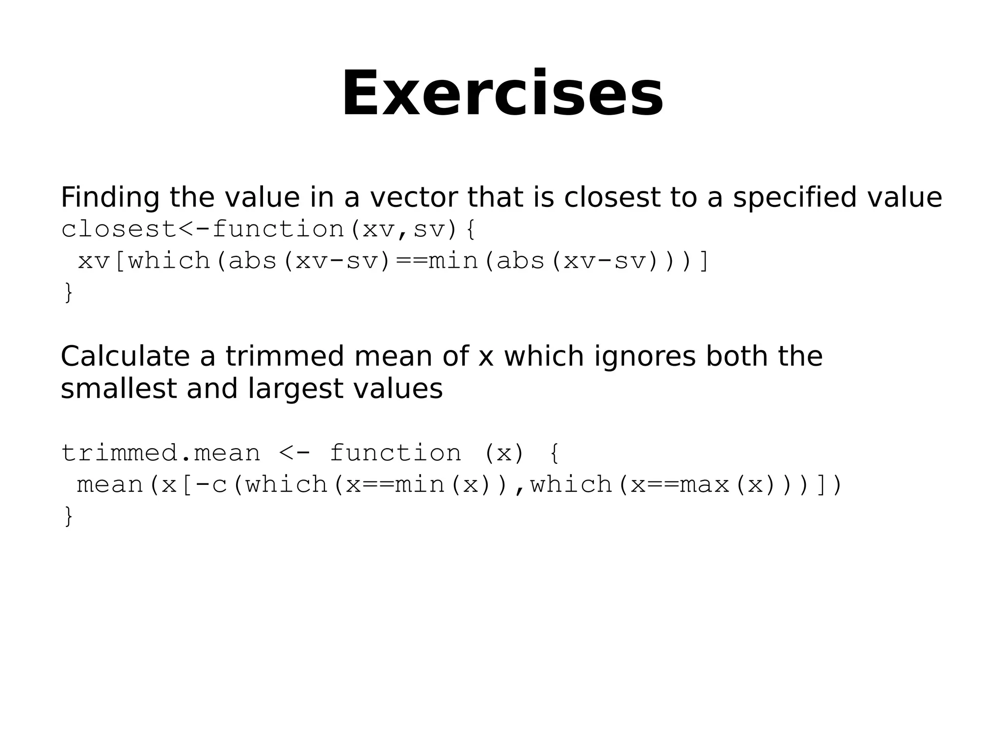 Exercises Finding the value in a vector that is closest to a specified value closest<-function(xv,sv){ xv[which(abs(xv-sv)==min(abs(xv-sv)))] } Calculate a trimmed mean of x which ignores both the smallest and largest values trimmed.mean <- function (x) { mean(x[-c(which(x==min(x)),which(x==max(x)))]) } 