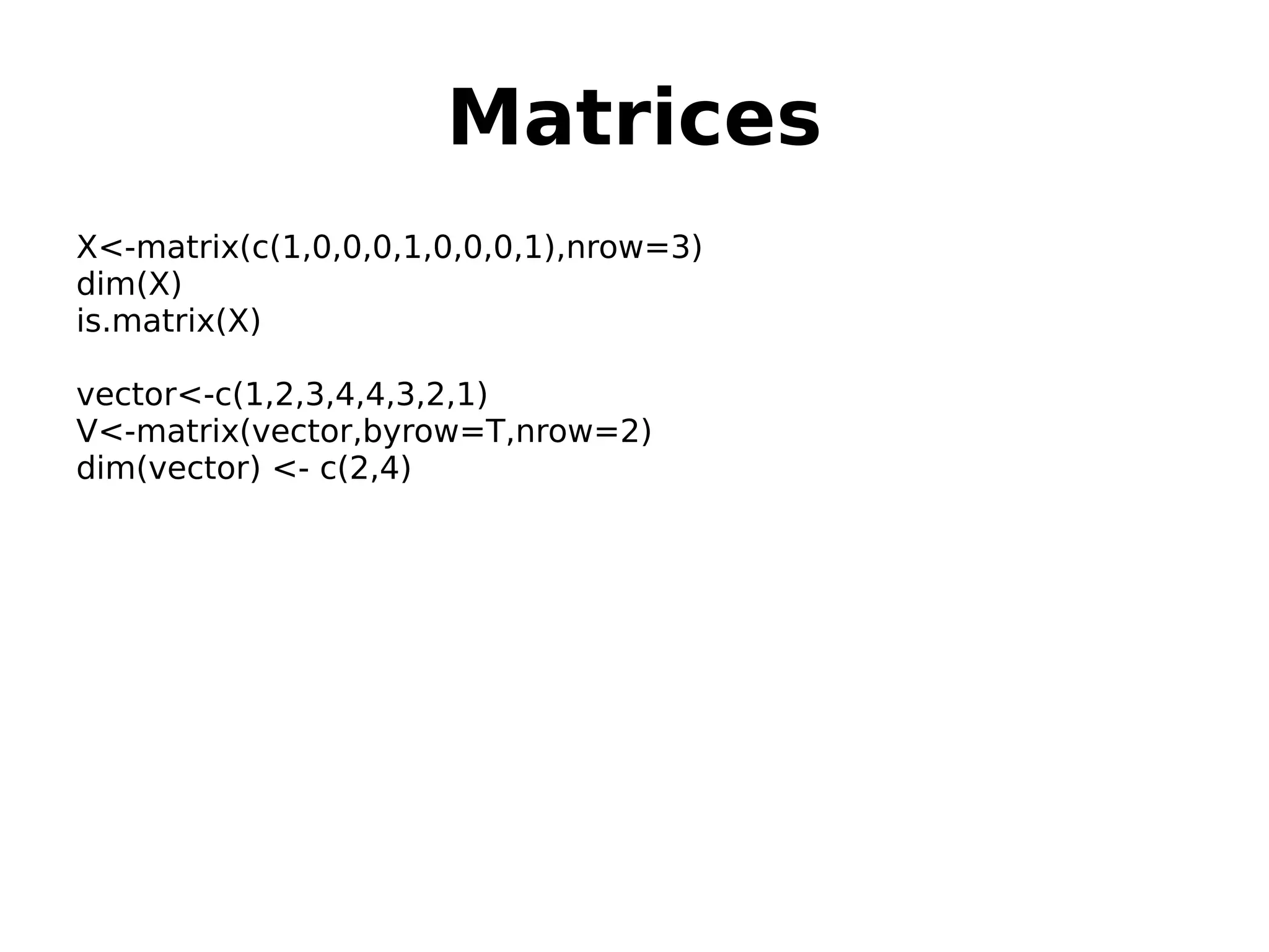 Matrices X<-matrix(c(1,0,0,0,1,0,0,0,1),nrow=3) dim(X) is.matrix(X) vector<-c(1,2,3,4,4,3,2,1) V<-matrix(vector,byrow=T,nrow=2) dim(vector) <- c(2,4) 