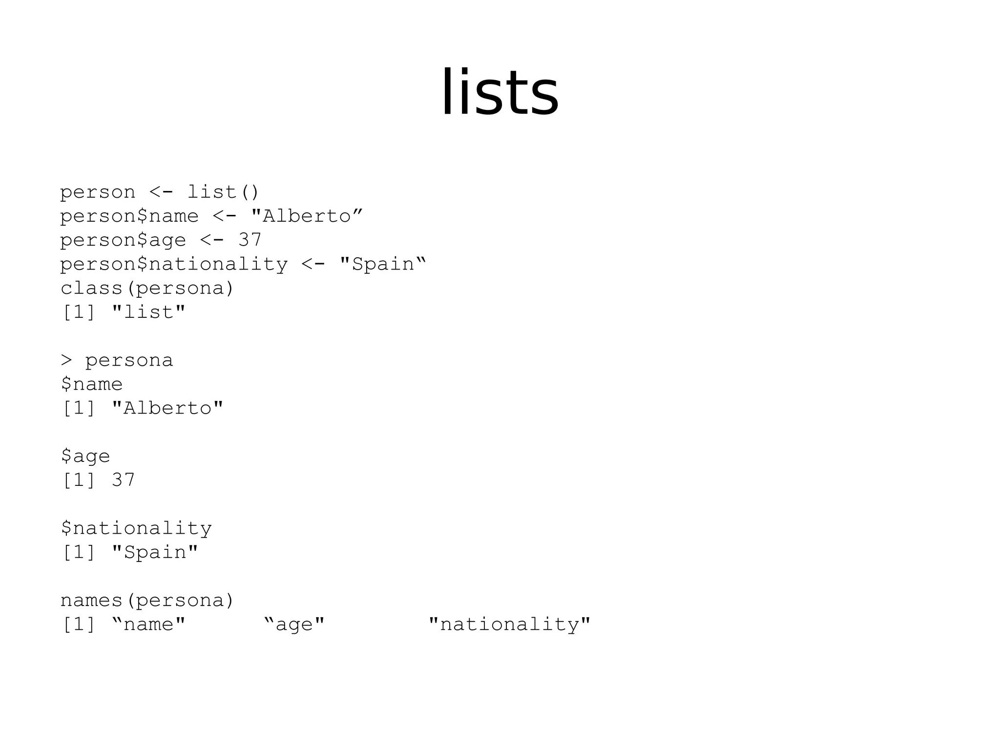 lists person <- list() person$name <- "Alberto” person$age <- 37 person$nationality <- "Spain“ class(persona) [1] "list" > persona $name [1] "Alberto" $age [1] 37 $nationality [1] "Spain" names(persona) [1] “name" “age" "nationality" 