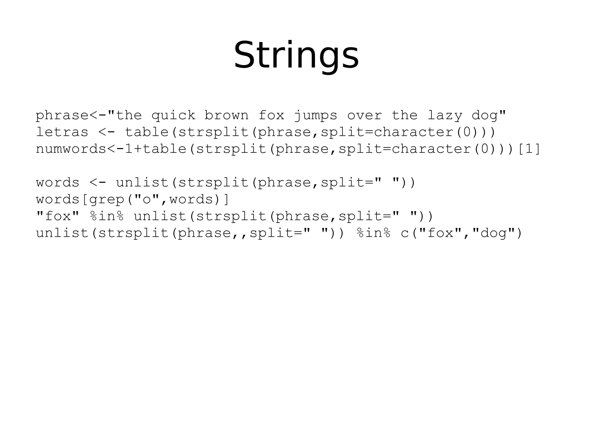 Strings phrase<-"the quick brown fox jumps over the lazy dog" letras <- table(strsplit(phrase,split=character(0))) numwords<-1+table(strsplit(phrase,split=character(0)))[1] words <- unlist(strsplit(phrase,split=" ")) words[grep("o",words)] "fox" %in% unlist(strsplit(phrase,split=" ")) unlist(strsplit(phrase,,split=" ")) %in% c("fox","dog") 
