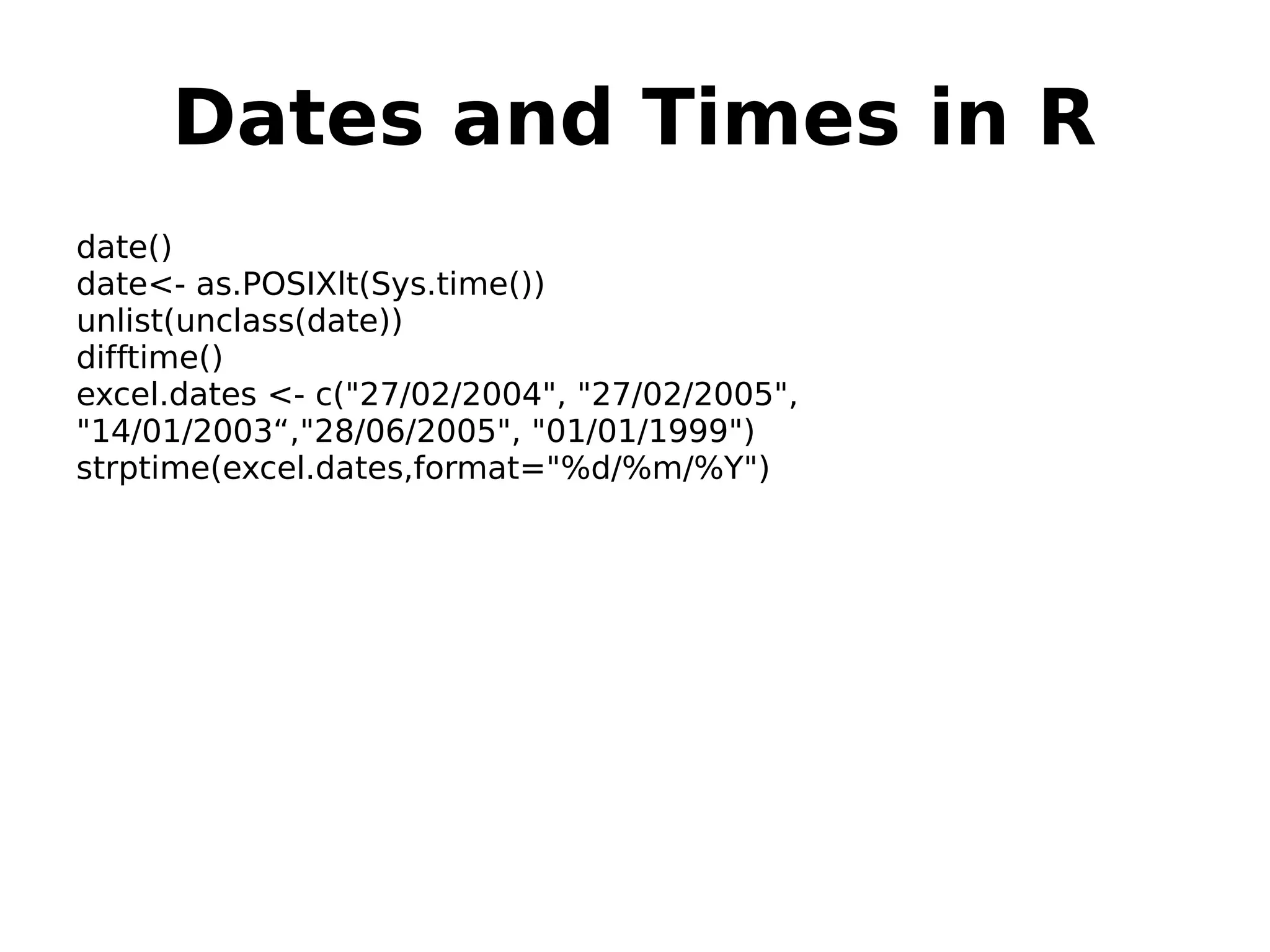 Dates and Times in R date() date<- as.POSIXlt(Sys.time()) unlist(unclass(date)) difftime() excel.dates <- c("27/02/2004", "27/02/2005", "14/01/2003“,"28/06/2005", "01/01/1999") strptime(excel.dates,format="%d/%m/%Y") 