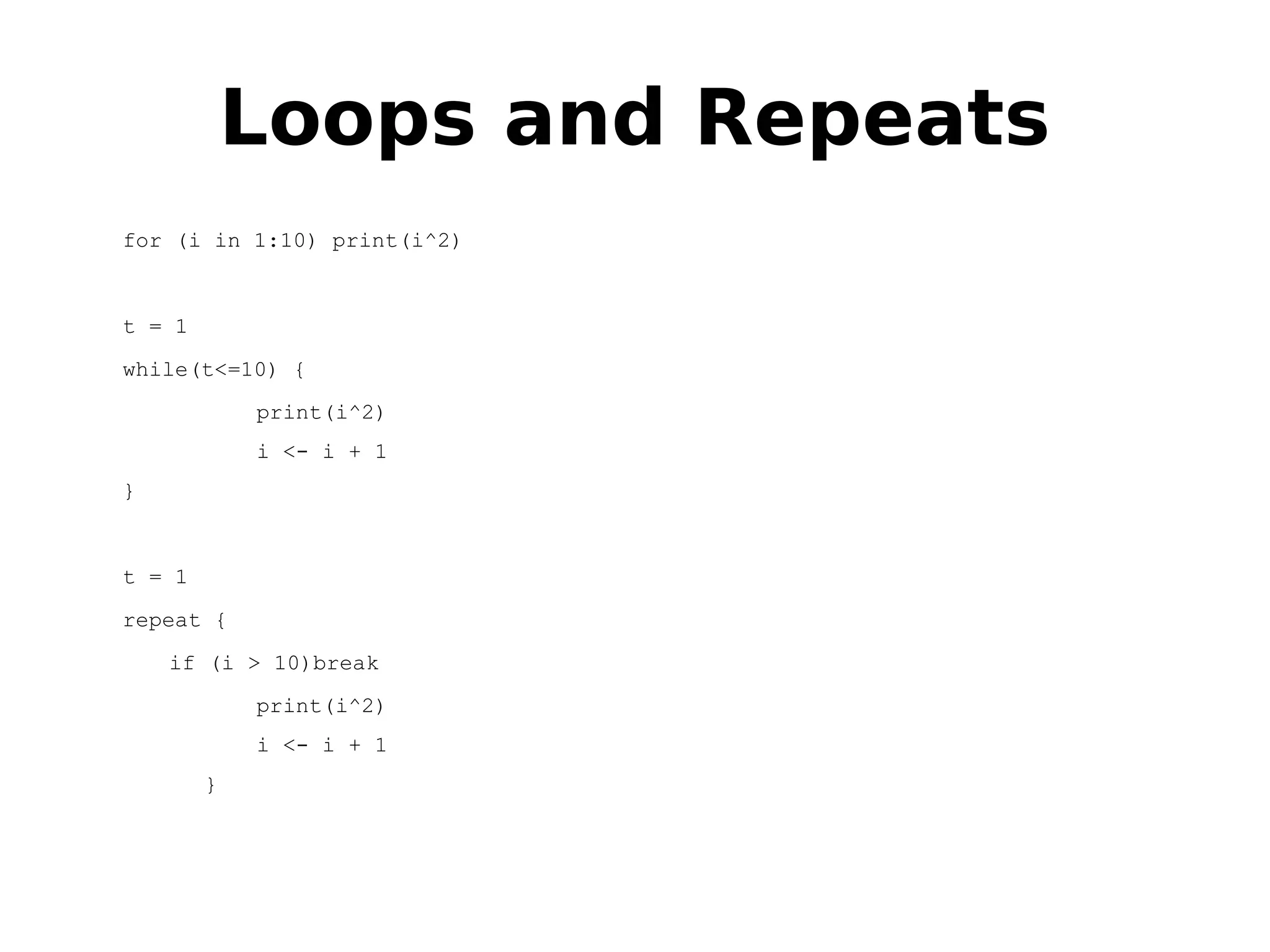 Loops and Repeats for (i in 1:10) print(i^2) t = 1 while(t<=10) { print(i^2) i <- i + 1 } t = 1 repeat { if (i > 10)break print(i^2) i <- i + 1 } 