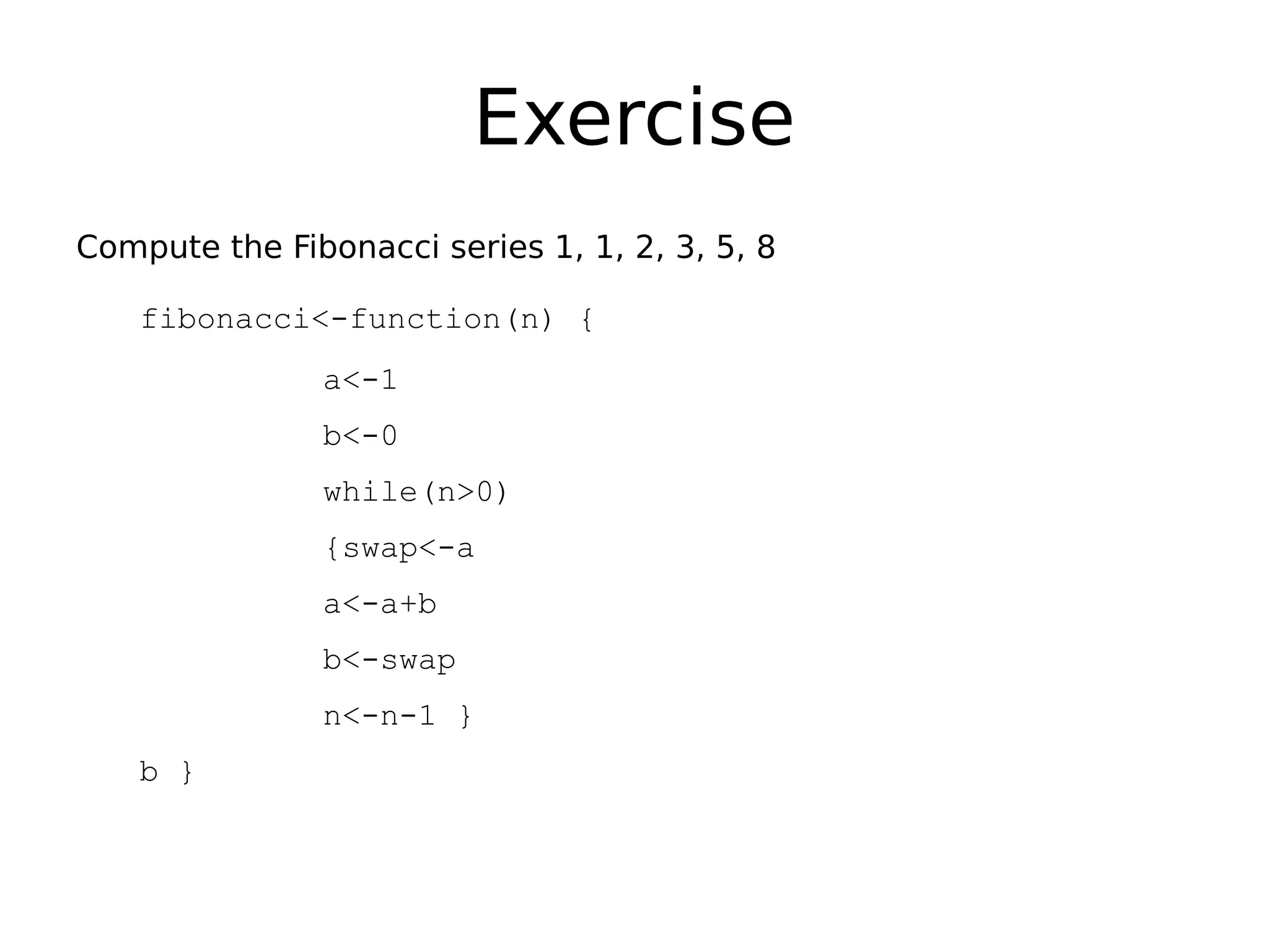 Exercise Compute the Fibonacci series 1, 1, 2, 3, 5, 8 fibonacci<-function(n) { a<-1 b<-0 while(n>0) {swap<-a a<-a+b b<-swap n<-n-1 } b } 