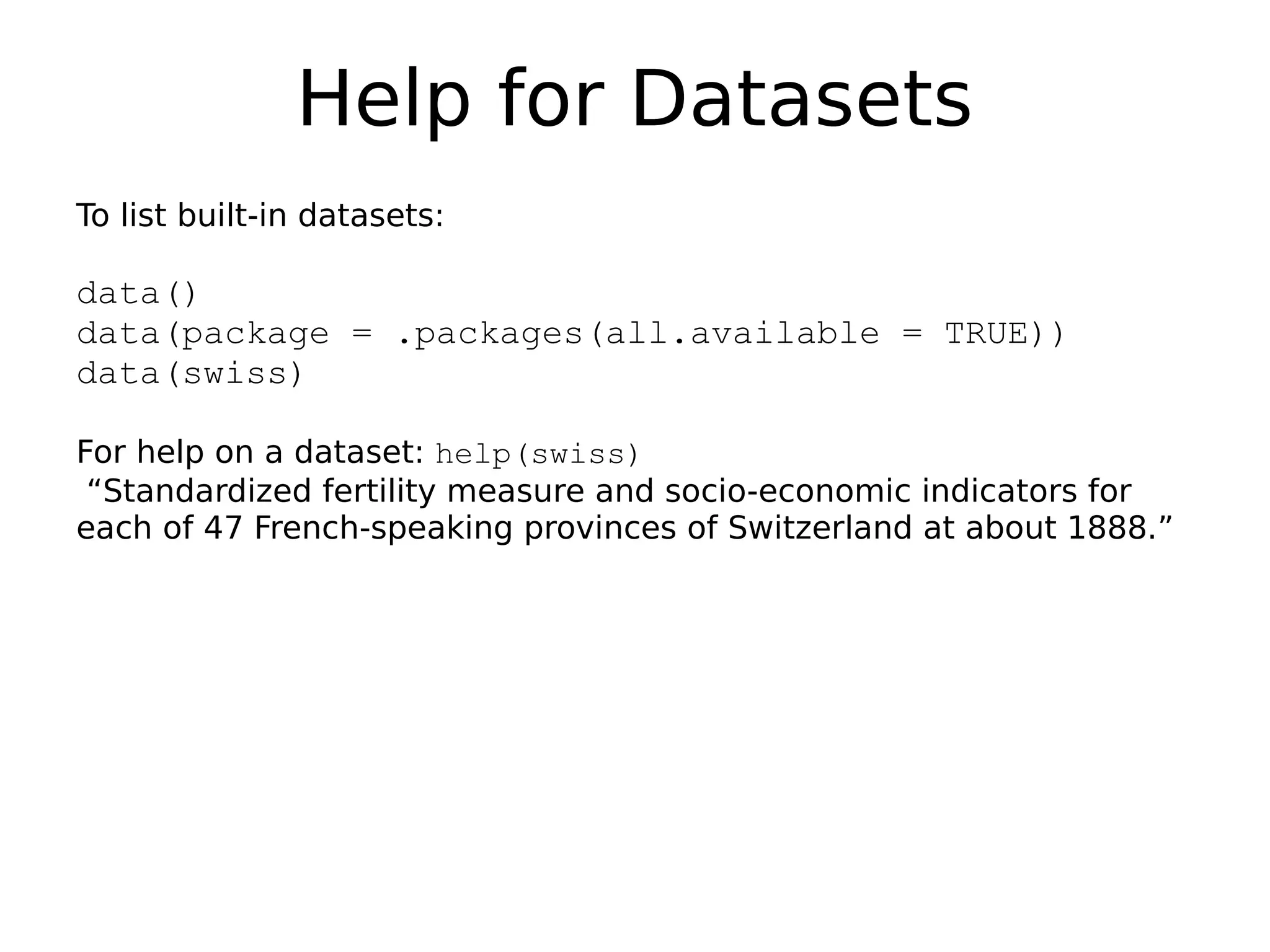Help for Datasets To list built-in datasets: data() data(package = .packages(all.available = TRUE)) data(swiss) For help on a dataset: help(swiss) “Standardized fertility measure and socio-economic indicators for each of 47 French-speaking provinces of Switzerland at about 1888.” 